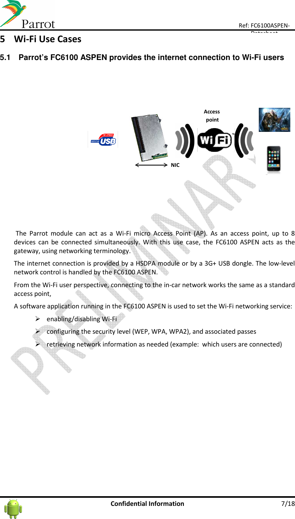      Confidential Information  7/18 Ref: FC6100ASPEN-Datasheet 5 Wi-Fi Use Cases  5.1  Parrot’s FC6100 ASPEN provides the internet connection to Wi-Fi users   The  Parrot  module  can  act  as  a  Wi-Fi  micro  Access  Point  (AP).  As  an  access  point,  up  to  8 devices  can  be  connected  simultaneously.  With  this  use  case,  the  FC6100  ASPEN  acts  as  the gateway, using networking terminology. The internet connection is provided by a HSDPA module or by a 3G+ USB dongle. The low-level network control is handled by the FC6100 ASPEN. From the Wi-Fi user perspective, connecting to the in-car network works the same as a standard access point,  A software application running in the FC6100 ASPEN is used to set the Wi-Fi networking service:   enabling/disabling Wi-Fi   configuring the security level (WEP, WPA, WPA2), and associated passes   retrieving network information as needed (example:  which users are connected)    Accesspoint/NIC 