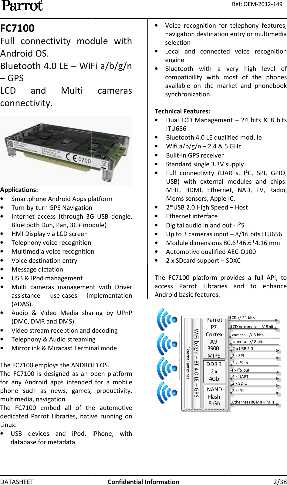  DATASHEET FC7100 Full  connectivity  module  with Android OS. Bluetooth 4.0 LE – WiFi – GPS  LCD  and  Multi  cameras connectivity.  Applications: • Smartphone Android Apps platform• Turn-by-turn GPS Navigation• Internet  access  (through  3G  USB  dongle, Bluetooth Dun, Pan, 3G+ module)• HMI Display via LCD screen • Telephony voice recognition• Multimedia voice recognition• Voice destination entry • Message dictation • USB &amp; IPod management • Multi  cameras  management  with  Driver assistance  use-cases  implementation (ADAS). • Audio  &amp;  Video  Media  sharing  by  UPnP (DMC, DMR and DMS). • Video stream reception and decoding• Telephony &amp; Audio streaming• Mirrorlink &amp; Miracast Terminal mode The FC7100 employs the ANDROID OSThe  FC7100  is  designed  as  an  open  platform for  any  Android  apps  intended  for  a  mobile phone  such  as  news,  games,  productivity, multimedia, navigation.  The  FC7100  embed  all  of  the  autodedicated  Parrot  Libraries,  native  running  on Linux: • USB  devices  and  iPod,  iPhone,  with database for metadata Confidential Information Full  connectivity  module  with WiFi a/b/g/n LCD  and  Multi  cameras  Smartphone Android Apps platform turn GPS Navigation Internet  access  (through  3G  USB  dongle, Bluetooth Dun, Pan, 3G+ module)   Multimedia voice recognition Multi  cameras  management  with  Driver cases  implementation Audio  &amp;  Video  Media  sharing  by  UPnP Video stream reception and decoding Telephony &amp; Audio streaming Mirrorlink &amp; Miracast Terminal mode The FC7100 employs the ANDROID OS. The  FC7100  is  designed  as  an  open  platform for  any  Android  apps  intended  for  a  mobile phone  such  as  news,  games,  productivity, The  FC7100  embed  all  of  the  automotive dedicated  Parrot  Libraries,  native  running  on USB  devices  and  iPod,  iPhone,  with • Voice  recognition  for  telephony  features, navigation destination entry or multimedia selection • Local  and  connected  voice  recognition engine • Bluetooth  with  a  very  high  level  of compatibility  with  most  of  the  phones available  on  the  market  and  phonebook synchronization.  Technical Features: • Dual  LCD  Management ITU656  • Bluetooth 4.0 LE qualified module• Wifi a/b/g/n – 2.4 &amp; 5 • Built-in GPS receiver • Standard single 3.3V supply• Full  connectivity  (UARTs,  I²C,  SPI,  GPIO, USB)  with  external  modules  and  chips: MHL,  HDMI,  Ethernet,  NAD,  TV,  Radio, Mems sensors, Apple IC.  • 2*USB 2.0 High Speed • Ethernet interface  • Digital audio in and out • Up to 3 cameras input • Module dimensions 80.6*46.6*4.1• Automotive qualified AEC• 2 x SDcard support – SDXC The  FC7100  platform  provides  a  full  API,  to access  Parrot  Libraries  and Android basic features.  Parrot P7Cortex A93900 MIPSDDR 32 x 4GbNAND Flash8 GbWiFi b/g/n – BT 4.0 LE – GPSExternal anten nas    2/38 Ref: OEM-2012-149 Voice  recognition  for  telephony  features, navigation destination entry or multimedia Local  and  connected  voice  recognition Bluetooth  with  a  very  high  level  of compatibility  with  most  of  the  phones available  on  the  market  and  phonebook Dual  LCD  Management – 24  bits  &amp;  8  bits Bluetooth 4.0 LE qualified module 2.4 &amp; 5 GHz  Standard single 3.3V supply Full  connectivity  (UARTs,  I²C,  SPI,  GPIO, USB)  with  external  modules  and  chips: MHL,  HDMI,  Ethernet,  NAD,  TV,  Radio, Mems sensors, Apple IC.   2*USB 2.0 High Speed – Host  dio in and out - I²S Up to 3 cameras input – 8/16 bits ITU656 80.6*46.6*4.16 mm  Automotive qualified AEC-Q100 SDXC 100  platform  provides  a  full  API,  to access  Parrot  Libraries  and to  enhance LCD // 24 bitsLCD or camera - // 8 bits2 x USB 2.03 x SPI3 x I²S in4 x I²S out4 x UART2 x SDIO2 x I²CEthernet (RGMII – MII)camera - // 8 bitscamera - // 8 bits  