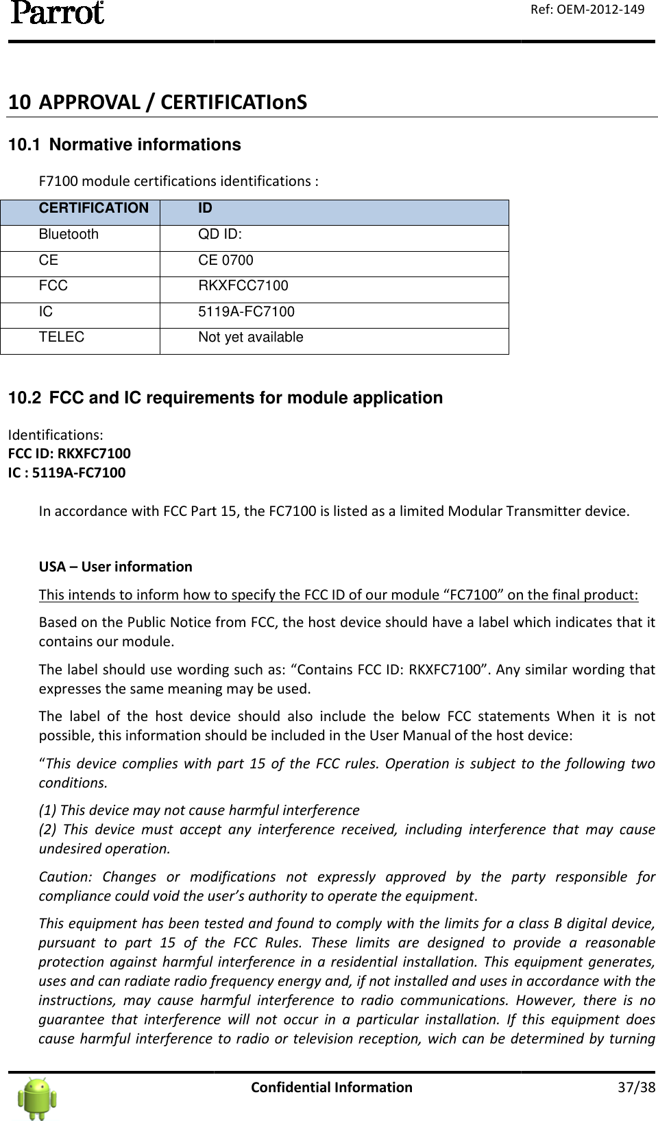  10 APPROVAL / CERTIFICATIonS 10.1  Normative informationsF7100 module certifications identifications :CERTIFICATION ID Bluetooth QD ID:CE CE 0700FCC RKXFCCIC 5119ATELEC Not yet available 10.2 FCC and IC requirements for module applicationIdentifications: FCC ID: RKXFC7100 IC : 5119A-FC7100  In accordance with FCC Part 15, the FC USA – User information This intends to inform how to specify the FCC ID of our module “FCBased on the Public Notice from FCC, the host dcontains our module. The label should use wording such as: “Contains FCC ID: RKXFCexpresses the same meaning may be used.The  label  of  the  host  device  should  also  include  thepossible, this information should be included in the“This  device  complies with part  15  of  the FCC  rules.  Operation  is subject  to the following  two conditions. (1) This device may not cause harmful interference(2)  This  device  must  accept  any  interference  received,  including  interference  that  may  cause undesired operation. Caution:  Changes  or  modifications  not  expressly  approved  by  the  party  responsible  for compliance could void the user’sThis equipment has been tested and found to comply with the limits for a class B digital device, pursuant  to  part  15  of  the  FCC  Rules.  These  limits  are  designed  to  provide  a  reasonable protection against harmful interference  in  a residential installation. uses and can radiate radio frequency energy and, if not installed and uses in accordance with the instructions,  may  cause  harmful  interference  to  radio  communications.  However,  there  is  no guarantee  that  interference  will  not  occucause harmful  interference to  radio or television reception, wich can be determined by turning Confidential Information APPROVAL / CERTIFICATIonS  informations 100 module certifications identifications :  QD ID: CE 0700 RKXFCC7100 5119A-FC7100 Not yet available FCC and IC requirements for module application accordance with FCC Part 15, the FC7100 is listed as a limited Modular Transmitter device.This intends to inform how to specify the FCC ID of our module “FC7100” on the final product:Based on the Public Notice from FCC, the host device should have a label which indicates that it The label should use wording such as: “Contains FCC ID: RKXFC7100”. Any similar wording that expresses the same meaning may be used. The  label  of  the  host  device  should  also  include  the below  FCC  statements  When  it  is  not possible, this information should be included in the User Manual of the host deviceThis  device  complies with part  15  of  the FCC  rules.  Operation  is subject  to the following  two se harmful interference (2)  This  device  must  accept  any  interference  received,  including  interference  that  may  cause Caution:  Changes  or  modifications  not  expressly  approved  by  the  party  responsible  for compliance could void the user’s authority to operate the equipment. This equipment has been tested and found to comply with the limits for a class B digital device, pursuant  to  part  15  of  the  FCC  Rules.  These  limits  are  designed  to  provide  a  reasonable protection against harmful interference  in  a residential installation. This equipment  generates, uses and can radiate radio frequency energy and, if not installed and uses in accordance with the instructions,  may  cause  harmful  interference  to  radio  communications.  However,  there  is  no guarantee  that  interference  will  not  occur  in  a  particular  installation.  If  this  equipment  does cause harmful  interference to  radio or television reception, wich can be determined by turning   37/38 Ref: OEM-2012-149 100 is listed as a limited Modular Transmitter device. 100” on the final product: evice should have a label which indicates that it 100”. Any similar wording that below  FCC  statements  When  it  is  not User Manual of the host device: This  device  complies with part  15  of  the FCC  rules.  Operation  is subject  to the following  two (2)  This  device  must  accept  any  interference  received,  including  interference  that  may  cause Caution:  Changes  or  modifications  not  expressly  approved  by  the  party  responsible  for This equipment has been tested and found to comply with the limits for a class B digital device, pursuant  to  part  15  of  the  FCC  Rules.  These  limits  are  designed  to  provide  a  reasonable This equipment  generates, uses and can radiate radio frequency energy and, if not installed and uses in accordance with the instructions,  may  cause  harmful  interference  to  radio  communications.  However,  there  is  no .  If  this  equipment  does cause harmful  interference to  radio or television reception, wich can be determined by turning 