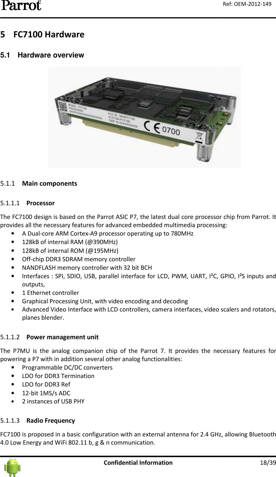   5 FC7100 Hardware 5.1  Hardware overview 5.1.1 Main components 5.1.1.1 Processor The FC7100 design is based on the Parrot Aprovides all the necessary features for advanced embedded multimedia processing:• A Dual-core ARM Cortex• 128kB of internal RAM (@390MHz)• 128kB of internal ROM (@195MH• Off-chip DDR3 SDRAM memory controller• NANDFLASH memory controller with 32 bit BCH• Interfaces : SPI, SDIO, USB, parallel interface for LCD, PWM, UART, I²C, GPIO, I²S inputs and outputs,  • 1 Ethernet controller • Graphical Processing Unit, with video encodin• Advanced Video Interface with LCD controllers, camera interfaces, video scalers and rotators, planes blender.  5.1.1.2 Power management unitThe  P7MU  is  the  analog  companion  chip  of  the  Parrot  7.  It  provides  the  necessary  features  for powering a P7 with in addition several other analog functionalities:• Programmable DC/DC converters• LDO for DDR3 Termination• LDO for DDR3 Ref • 12-bit 1MS/s ADC • 2 instances of USB PHY  5.1.1.3 Radio Frequency FC7100 is proposed in a basic configuration with an external antenna for4.0 Low Energy and WiFi 802.11 Confidential Information   The FC7100 design is based on the Parrot ASIC P7, the latest dual core processor chip from Parrot. It provides all the necessary features for advanced embedded multimedia processing:core ARM Cortex-A9 processor operating up to 780MHz 128kB of internal RAM (@390MHz) 128kB of internal ROM (@195MHz) chip DDR3 SDRAM memory controller NANDFLASH memory controller with 32 bit BCH Interfaces : SPI, SDIO, USB, parallel interface for LCD, PWM, UART, I²C, GPIO, I²S inputs and Graphical Processing Unit, with video encoding and decoding Advanced Video Interface with LCD controllers, camera interfaces, video scalers and rotators, Power management unit The  P7MU  is  the  analog  companion  chip  of  the  Parrot  7.  It  provides  the  necessary  features  for with in addition several other analog functionalities: Programmable DC/DC converters LDO for DDR3 Termination  FC7100 is proposed in a basic configuration with an external antenna for 2.4 GHz, allowing Bluetooth  b, g &amp; n communication.    18/39 Ref: OEM-2012-149  7, the latest dual core processor chip from Parrot. It provides all the necessary features for advanced embedded multimedia processing: Interfaces : SPI, SDIO, USB, parallel interface for LCD, PWM, UART, I²C, GPIO, I²S inputs and Advanced Video Interface with LCD controllers, camera interfaces, video scalers and rotators, The  P7MU  is  the  analog  companion  chip  of  the  Parrot  7.  It  provides  the  necessary  features  for 2.4 GHz, allowing Bluetooth 