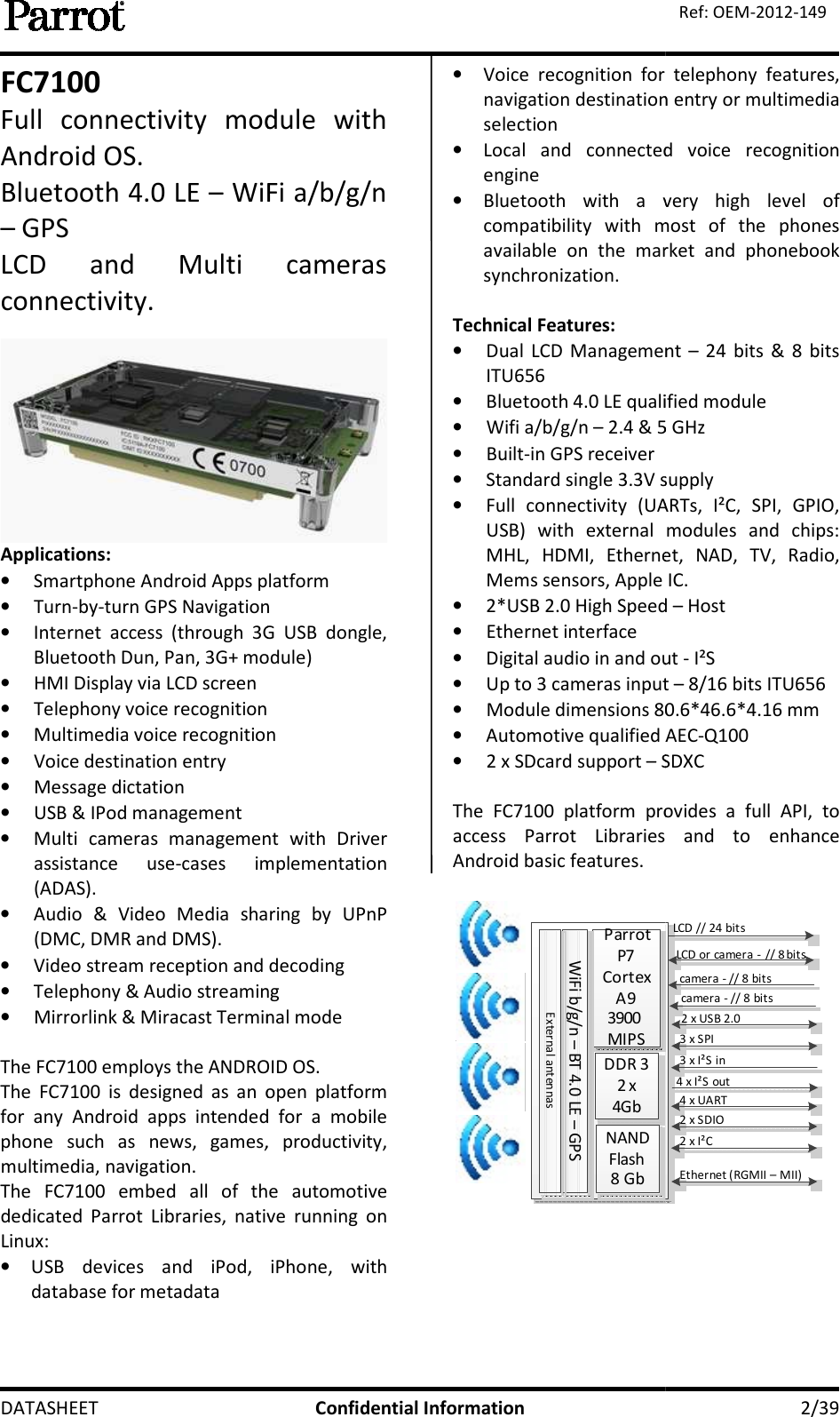  DATASHEET FC7100 Full  connectivity  module  with Android OS. Bluetooth 4.0 LE – WiFi – GPS  LCD  and  Multi  cameras connectivity.  Applications: • Smartphone Android Apps platform• Turn-by-turn GPS Navigation• Internet  access  (through  3G  USB  dongle, Bluetooth Dun, Pan, 3G+ module)• HMI Display via LCD screen • Telephony voice recognition• Multimedia voice recognition• Voice destination entry • Message dictation • USB &amp; IPod management • Multi  cameras  management  with  Driver assistance  use-cases  implementation (ADAS). • Audio  &amp;  Video  Media  sharing  by  UPnP (DMC, DMR and DMS). • Video stream reception and decoding• Telephony &amp; Audio streaming• Mirrorlink &amp; Miracast Terminal mode The FC7100 employs the ANDROID OSThe  FC7100  is  designed  as  an  open  platform for  any  Android  apps  intended  for  a  mobile phone  such  as  news,  games,  productivity, multimedia, navigation.  The  FC7100  embed  all  of  the  automotive dedicated Parrot  Libraries,  native  running  on Linux: • USB  devices  and  iPod,  iPhone,  with database for metadata Confidential Information Full  connectivity  module  with WiFi a/b/g/n LCD  and  Multi  cameras  Smartphone Android Apps platform turn GPS Navigation Internet  access  (through  3G  USB  dongle, Bluetooth Dun, Pan, 3G+ module)   Multimedia voice recognition Multi  cameras  management  with  Driver cases  implementation Audio  &amp;  Video  Media  sharing  by  UPnP Video stream reception and decoding Telephony &amp; Audio streaming cast Terminal mode The FC7100 employs the ANDROID OS. The  FC7100  is  designed  as  an  open  platform for  any  Android  apps  intended  for  a  mobile phone  such  as  news,  games,  productivity, The  FC7100  embed  all  of  the  automotive Parrot  Libraries,  native  running  on USB  devices  and  iPod,  iPhone,  with • Voice  recognition  for  telephony  features, navigation destination entry or multimedia selection • Local  and  connected  voice  recognition engine • Bluetooth  with a  very  high  level  of compatibility  with  most  of  the  phones available  on  the  market  and  phonebook synchronization.  Technical Features: • Dual  LCD Management ITU656  • Bluetooth 4.0 LE qualified module• Wifi a/b/g/n – 2.4 &amp; 5 GHz• Built-in GPS receiver • Standard single 3.3V supply• Full  connectivity  (UARTs,  I²C,  SPI,  GPIO, USB)  with  external  modules  and  chips: MHL,  HDMI,  Ethernet,  NAD,  TV,  Radio, Mems sensors, Apple IC.  • 2*USB 2.0 High Speed • Ethernet interface  • Digital audio in and out • Up to 3 cameras input • Module dimensions 80.6*46.6*4.1• Automotive qualified AEC• 2 x SDcard support – SDXC The  FC7100  platform  provides  a  full  API,  to access  Parrot  Libraries  and Android basic features.  Parrot P7Cortex A93900 MIPSDDR 32 x 4GbNAND Flash8 GbWiFi b/g/n – BT 4.0 LE – GPSExternal anten nas    2/39 Ref: OEM-2012-149 Voice  recognition  for  telephony  features, navigation destination entry or multimedia Local  and  connected  voice  recognition a  very  high  level  of compatibility  with  most  of  the  phones available  on  the  market  and  phonebook Dual  LCD Management – 24  bits  &amp;  8  bits Bluetooth 4.0 LE qualified module 2.4 &amp; 5 GHz  Standard single 3.3V supply Full  connectivity  (UARTs,  I²C,  SPI,  GPIO, USB)  with  external  modules  and  chips: MHL,  HDMI,  Ethernet,  NAD,  TV,  Radio, Mems sensors, Apple IC.   2*USB 2.0 High Speed – Host  Digital audio in and out - I²S Up to 3 cameras input – 8/16 bits ITU656 80.6*46.6*4.16 mm  Automotive qualified AEC-Q100 SDXC 100  platform  provides  a  full  API,  to access  Parrot  Libraries  and to  enhance LCD // 24 bitsLCD or camera - // 8 bits2 x USB 2.03 x SPI3 x I²S in4 x I²S out4 x UART2 x SDIO2 x I²CEthernet (RGMII – MII)camera - // 8 bitscamera - // 8 bits  