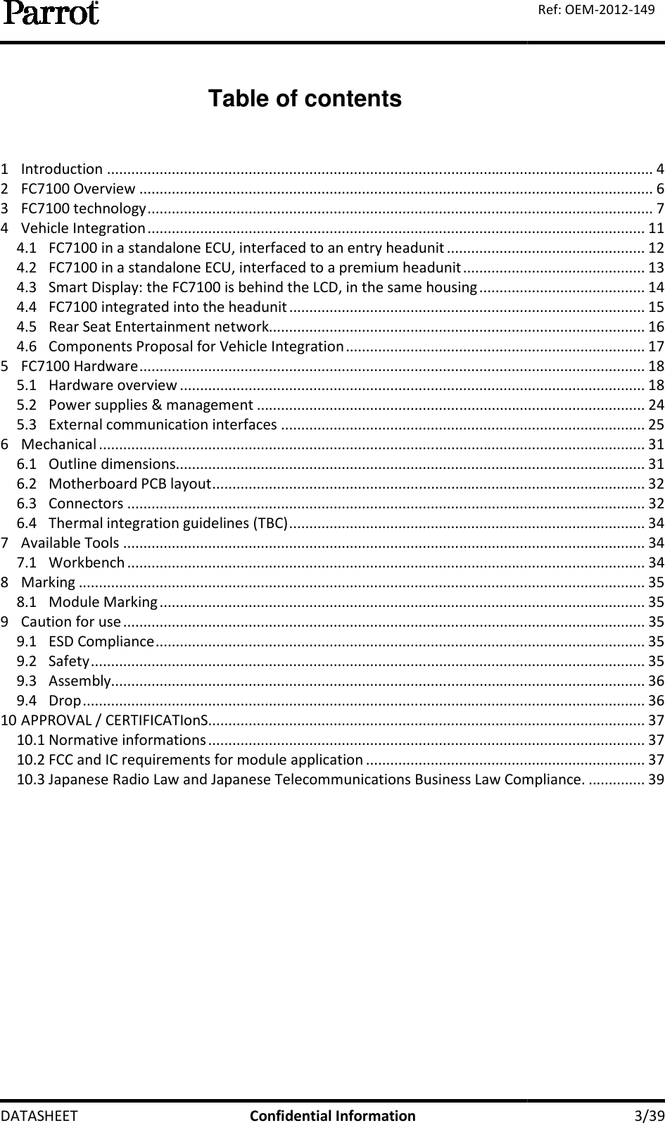  DATASHEET          Table of contents  1  Introduction ................................2  FC7100 Overview ................................3  FC7100 technology ................................4  Vehicle Integration ................................4.1 FC7100 in a standalone ECU, interfaced to an entry headunit4.2 FC7100 in a standalone ECU, interfaced to a premium headunit4.3 Smart Display: the FC7100 is behind the LCD, in the same housing4.4 FC7100 integrated into the headunit4.5  Rear Seat Entertainment network4.6 Components Proposal for Vehicle Integration5  FC7100 Hardware ................................5.1  Hardware overview ................................5.2 Power supplies &amp; management5.3 External communication interfaces6  Mechanical ................................6.1  Outline dimensions................................6.2  Motherboard PCB layout 6.3  Connectors ................................6.4 Thermal integration guidelines (TBC)7  Available Tools ................................7.1  Workbench ................................8  Marking ................................................................8.1  Module Marking ................................9  Caution for use ................................9.1  ESD Compliance ................................9.2  Safety ................................9.3  Assembly................................9.4  Drop ................................10 APPROVAL / CERTIFICATIonS................................10.1 Normative informations ................................10.2 FCC and IC requirements for module application10.3 Japanese Radio Law and Japanese Telecommunications Business Law Compliance.   Confidential Information  Table of contents ................................................................................................................................................................................................................................................................................................................................................................................................................................FC7100 in a standalone ECU, interfaced to an entry headunit ................................FC7100 in a standalone ECU, interfaced to a premium headunit ................................Smart Display: the FC7100 is behind the LCD, in the same housing ................................FC7100 integrated into the headunit ................................................................Entertainment network................................................................Components Proposal for Vehicle Integration ................................................................................................................................................................................................................................................................Power supplies &amp; management ................................................................................................External communication interfaces ................................................................................................................................................................................................................................................................................................ ................................................................................................................................................................................................................................Thermal integration guidelines (TBC) ................................................................................................................................................................................................................................................................................................................................................................................................................................................................................................................................................................................................................................................................................................................................................................................................................................................................................................................................................................................................................................................................................................................................................................................................................................................................................................................................................................FCC and IC requirements for module application ................................................................Japanese Radio Law and Japanese Telecommunications Business Law Compliance.   3/39 Ref: OEM-2012-149 ....................................... 4 ............................................................... 6 ............................................................. 7 ........................................................... 11 ................................................. 12 ............................................. 13 ......................................... 14 ........................................................ 15 ............................................................. 16 .......................................... 17 ............................................................. 18 ................................................... 18 ................................ 24 .......................................................... 25 ....................................... 31 .................................................... 31 ........................................... 32 ................................ 32 ........................................................ 34 ................................. 34 ................................ 34 ............................................ 35 ........................................................ 35 ................................. 35 ......................................................... 35 ......................................... 35 .................................... 36 ........................................... 36 ............................................ 37 ............................................ 37 ..................................... 37 Japanese Radio Law and Japanese Telecommunications Business Law Compliance. .............. 39 