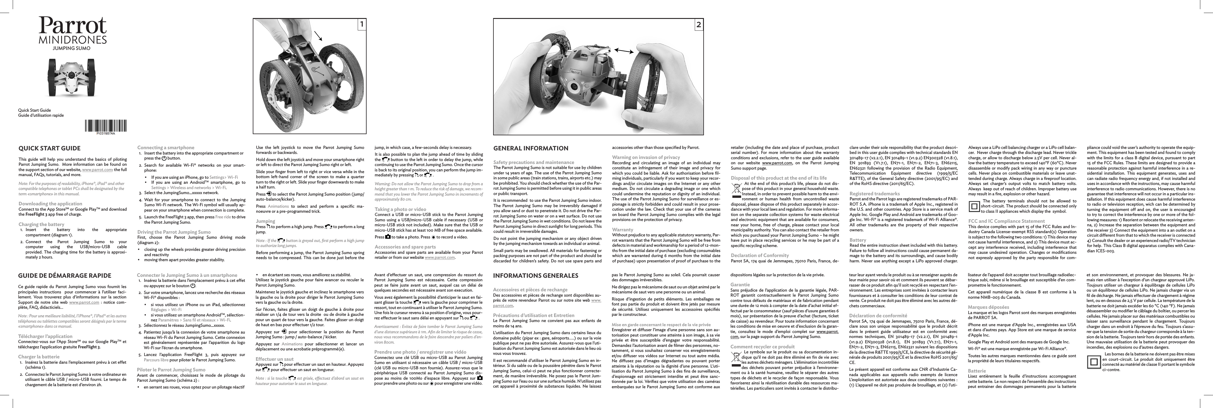  Quick Start Guide Guide d’utilisation rapideQUICK START GUIDEThis guide will help you understand the basics of piloting Parrot Jumping Sumo.  More information can be found on the support section of our website, www.parrot.com: the full manual, FAQs, tutorials, and more.Note: For the purposes of readability, iPhone®, iPad® and other compatible telephones or tablet PCs shall be designated by the term «smartphone» in this manual.Downloading the applicationConnect to the App StoreSM or Google PlayTM and download the FreeFlight 3 app free of charge.Charging the battery1.   Insert the battery into the appropriate  compartment (diagram 1).2.   Connect the Parrot Jumping Sumo to your  computer using the USB/micro-USB cable  provided. The charging time for the battery is approxi-mately 2 hours.Connecting a smartphone1.  Insert the battery into the appropriate compartment or press the   button.2.   Search for available Wi-Fi® networks on your smart-phone: •  If you are using an iPhone, go to Settings&gt; Wi-Fi •  If you are using an AndroidTM smartphone, go to  Settings &gt; Wireless and networks &gt; Wi-Fi.3.   Select the JumpingSumo_xxxxx network.4.   Wait for your smartphone to connect to the Jumping Sumo Wi-Fi network. The Wi-Fi symbol will usually ap-pear on your smartphone when connection is complete.5.   Launch the FreeFlight 3 app, then press Free ride to drive the Parrot Jumping Sumo.Driving the Parrot Jumping SumoFirst, choose the Parrot Jumping Sumo driving mode (diagram 2): •  closing up the wheels provides greater driving precision and reactivity•  moving them apart provides greater stability.Use the left joystick to move the Parrot Jumping Sumo forwards or backwards.Hold down the left joystick and move your smartphone right or left to direct the Parrot Jumping Sumo right or left.Slide your ﬁnger from left to right or vice versa while in the bottom left-hand corner of the screen to make a quarter turn to the right or left. Slide your ﬁnger downwards to make a half turn.Press   to select the Parrot Jumping Sumo position (jump/auto-balance/kicker).Press  Animations to select and perform a speciﬁc ma-noeuvre or a pre-programmed trick.JumpingPress   to perform a high jump. Press   to perform a long jump.Note : If the   button is greyed out, ﬁrst perform a high jump to authorize long jumps.Before performing a jump, the Parrot Jumping Sumo spring needs to be compressed. This can be done just before the jump, in which case, a few-seconds delay is necessary.It is also possible to plan the jump ahead of time by sliding the   button to the left in order to delay the jump, while continuing to use the Parrot Jumping Sumo. Once the cursor  is back to its original position, you can perform the jump im-mediately by pressing   or   . Warning: Do not allow the Parrot Jumping Sumo to drop from a height greater than 1 m. To reduce the risk of damage, we recom-mend that you lower the Parrot Jumping Sumo in increments of approximately 80 cm. Taking a photo or videoConnect a USB or micro-USB stick to the Parrot Jumping Sumo using a USB/micro-USB cable if necessary (USB or micro-USB stick not included). Make sure that the USB or micro-USB stick has at least 100 MB of free space available.Press   to take a photo. Press   to record a video. Accessories and spare partsAccessories and spare parts are available from your Parrot retailer or from our website www.parrot.com.GENERAL INFORMATIONSafety precautions and maintenanceThe Parrot Jumping Sumo is not suitable for use by children under 14 years of age. The use of the Parrot Jumping Sumo in some public areas (train stations, trains, airports etc.) may be prohibited. You should check whether the use of the Par-rot Jumping Sumo is permitted before using it in public areas or public transport. It is recommended  to use the Parrot Jumping Sumo indoor. The Parrot Jumping Sumo may be irreversibly damaged if you allow sand or dust to penetrate it. Do not drive the Par-rot Jumping Sumo on water or on a wet surface. Do not use the Parrot Jumping Sumo in wet conditions. Do not leave the Parrot Jumping Sumo in direct sunlight for long periods. This could result in irreversible damages.Do not point the jumping mechanism or any object driven by the jumping mechanism towards an individual or animal.Small parts may be swallowed. All materials for fastening or packing purposes are not part of the product and should be discarded for children’s safety. Do not use spare parts and accessories other than those speciﬁed by Parrot.Warning on invasion of privacyRecording and circulating an image of an individual may constitute an infringement of their image and privacy for which you could be liable. Ask for authorisation before ﬁl-ming individuals, particularly if you want to keep your recor-dings and/or circulate images on the Internet or any other medium. Do not circulate a degrading image or one which could undermine the reputation or dignity of an individual. The use of the Parrot Jumping Sumo for surveillance or es-pionage is strictly forbidden and could result in your prose-cution under the law. Check that your use of the cameras on board the Parrot Jumping Sumo complies with the legal provisions on the protection of privacy.WarrantyWithout prejudice to any applicable statutory warranty, Par-rot warrants that the Parrot Jumping Sumo will be free from defects in material and workmanship for a period of 12-mon-ths from the initial date of purchase (excluding consumables which are warranted during 6 months from the initial date of purchase) upon presentation of proof of purchase to the retailer (including the date and place of purchase, product serial number). For more information about the warranty conditions and exclusions, refer to the user guide available on our website www.parrot.com, on the Parrot Jumping Sumo support page.Disposal of this product at the end of its lifeAt the end of this product’s life, please do not dis-pose of this product in your general household waste. Instead, in order to prevent possible harm to the envi-ronment or human health from uncontrolled waste disposal, please dispose of this product separately in accor-dance with your local laws and regulation. For more informa-tion on the separate collection systems for waste electrical and electronic equipment that are available for consumers, near your home, free of charge, please contact your local municipality authority. You can also contact the retailer from which you purchased your Parrot Jumping Sumo – he might have put in place recycling services or he may be part of a speciﬁc recycling scheme.Declaration of ConformityParrot SA, 174 quai de Jemmapes, 75010 Paris, France, de-clare under their sole responsibility that the product descri-bed in this user guide complies with technical standards EN 301489-17 (v2.2.1), EN 301489-1 (v1.9.2) EN300328 (v1.8.1),  EN 301893 (V1.7.1), EN71-1, EN71-2, EN71-3, EN62115, EN62321 following the provision of the Radio Equipment, Telecommunication Equipment directive (1999/5/EC R&amp;TTE), of the General Safety directive (2001/95/EC) and of the RoHS directive (2011/65/EC).Registered trademarksParrot and the Parrot logo are registered trademarks of PAR-ROT S.A. iPhone is a trademark of Apple Inc., registered in the U.S. and other countries. App Store is a service mark of Apple Inc. Google Play and Android are trademarks of Goo-gle Inc. Wi-Fi® is a registered trademark of Wi-Fi Alliance®. All other trademarks are the property of their respective owners. BatteryRead the entire instruction sheet included with this battery. Failure to follow all instructions could cause permanent da-mage to the battery and its surroundings, and cause bodily harm. Never use anything except a LiPo approved charger. Always use a LiPo cell balancing charger or a LiPo cell balan-cer.  Never charge through the discharge lead. Never trickle charge, or allow to discharge below 2.5V per cell. Never al-low the battery temperature to exceed 140°F (60°C). Never disassemble or modify pack wiring in any way or puncture cells. Never place on combustible materials or leave unat-tended during charge. Always charge in a ﬁreproof location. Always set charger’s output volts to match battery volts. Always  keep out of reach of children. Improper battery use may result in a ﬁre, explosion or other hazard.The battery terminals should not be allowed to short-circuit. The product should be connected only to class II appliances which display the  symbol.FCC and IC Compliance StatementThis device complies with part 15 of the FCC Rules and In-dustry Canada License-exempt RSS standard(s) Operation is subject to the following two conditions: 1) This device may not cause harmful interference, and 2) This device must ac-cept any interference received, including interference that may cause undesired operation. Changes or modiﬁcations not expressly approved by the party responsible for com-GUIDE DE DÉMARRAGE RAPIDECe guide rapide du Parrot Jumping Sumo vous fournit les principales instructions  pour commencer à l’utiliser faci-lement. Vous trouverez plus d’informations sur la section  Support de notre site web www.parrot.com : notice com-plète, FAQ, didacticiels...Note : Pour une meilleure lisibilité, l’iPhone®, l’iPad® et les autres téléphones ou tablettes compatibles seront désignés par le terme «smartphone» dans ce manuel.Télécharger l’applicationConnectez-vous sur l’App StoreSM ou sur Google PlayTM et téléchargez l’application gratuite FreeFlight 3.Charger la batterie1.  Insérez la batterie dans l’emplacement prévu à cet eet (schéma 1).2.  Connectez le Parrot Jumping Sumo à votre ordinateur en utilisant le câble USB / micro-USB fourni. Le temps de chargement de la batterie est d’environ 2h.Connecter le Jumping Sumo à un smartphone1.  Insérez la batterie dans l’emplacement prévu à cet eet ou appuyez sur le bouton  .2.  Sur votre smartphone, lancez une recherche des réseaux Wi-Fi® disponibles : •   si vous utilisez un iPhone ou un iPad, sélectionnez Réglages &gt; Wi-Fi •  si vous utilisez un smartphone AndroidTM, sélection-nez Paramètres &gt; Sans ﬁl et réseaux &gt; Wi-Fi.3.  Sélectionnez le réseau JumpingSumo_xxxxx.4.  Patientez jusqu’à la connexion de votre smartphone au réseau Wi-Fi du Parrot Jumping Sumo. Cette connexion est généralement représentée par l’apparition du logo Wi-Fi sur l’écran du smartphone.5.  Lancez l’application FreeFlight 3, puis appuyez sur  Parcours libre pour piloter le Parrot Jumping Sumo.Piloter le Parrot Jumping SumoAvant de commencer, choisissez le mode de pilotage du  Parrot Jumping Sumo (schéma 2) : •  en serrant ses roues, vous optez pour un pilotage réactif•  en écartant ses roues, vous améliorez sa stabilité.Utilisez le joystick gauche pour faire avancer ou reculer le Parrot Jumping Sumo.Maintenez le joystick gauche et inclinez le smartphone vers la gauche ou la droite pour diriger le Parrot Jumping Sumo vers la gauche ou la droite.Sur l’écran, faites glisser un doigt de gauche à droite pour réaliser un 1/4 de tour vers la droite  ou de droite à gauche pour un quart de tour vers la gauche. Faites glisser un doigt de haut en bas pour eectuer 1/2 tour.Appuyez sur   pour sélectionner la position du Parrot  Jumping Sumo : jump / auto-balance / kicker.Appuyez sur Animations pour sélectionner et lancer un  déplacement ou une acrobatie préprogrammé(e).Eectuer un sautAppuyez sur   pour eectuer un saut en hauteur. Appuyez sur   pour eectuer un saut en longueur.Note : si la touche   est grisée, eectuez d’abord un saut en  hauteur pour autoriser le saut en longueur.Avant d’eectuer un saut, une compression du ressort du Parrot Jumping Sumo est nécessaire. Cette compression peut se faire juste avant un saut, auquel cas un délai de quelques secondes est nécessaire avant son execution. Vous avez également la possibilité d’anticiper le saut en fai-sant glisser la touche   vers la gauche pour comprimer le ressort, tout en continuant à utiliser le Parrot Jumping Sumo. Une fois le curseur revenu à sa position d’origine, vous pour-rez eectuer le saut sans délai en appuyant sur   ou   . Avertissement : Evitez de faire tomber le Parrot Jumping Sumo d’une distance supérieure à 1m. Aﬁn de limiter le risque de casse, nous vous recommandons de le faire descendre par paliers d’en-viron 80cm. Prendre une photo / enregistrer une vidéoConnectez une clé USB ou micro-USB au Parrot Jumping Sumo en utilisant si nécessaire un câble USB / micro-USB (clé USB ou micro-USB non fournie). Assurez-vous que le périphérique USB connecté au Parrot Jumping Sumo dis-pose au moins de 100Mo d’espace libre. Appuyez sur   pour prendre une photo ou sur   pour enregistrer une vidéo. INFORMATIONS GENERALESAccessoires et pièces de rechangeDes accessoires et pièces de rechange sont disponibles au-près de votre revendeur Parrot ou sur notre site web www.parrot.com.Précautions d’utilisation et EntretienLe Parrot Jumping Sumo ne convient pas aux enfants de moins de 14 ans.L’utilisation du Parrot Jumping Sumo dans certains lieux du domaine public (pipar ex : gare, aéroports…..) ou sur la voie publique peut ne pas être autorisée. Assurez-vous que l’uti-lisation du Parrot Jumping Sumo est autorisée dans le lieu où vous vous trouvez.Il est recommandé d’utiliser le Parrot Jumping Sumo en in-térieur. Si du sable ou de la poussière pénètre dans le Parrot Jumping Sumo, celui-ci peut ne plus fonctionner correcte-ment, de manière irréversible. Ne posez pas le Parrot Jum-ping Sumo sur l’eau ou sur une surface humide. N’utilisez pas cet appareil à proximité de substances liquides. Ne laissez pas le Parrot Jumping Sumo au soleil. Cela pourrait causer des dommages irréversibles.Ne dirigez pas le mécanisme de saut ou un objet animé par le mécanisme de saut vers une personne ou un animal.Risque d’ingestion de petits éléments. Les emballages ne font pas partie du produit et doivent être jetés par mesure de sécurité. Utilisez uniquement les accessoires spéciﬁés par le constructeur. Mise en garde concernant le respect de la vie privéeEnregistrer et diuser l’image d’une personne sans son au-torisation peut constituer une atteinte à son image, à sa vie privée et être susceptible d’engager votre responsabilité. Demandez l’autorisation avant de ﬁlmer des personnes, no-tamment, si vous souhaitez conserver vos enregistrements et/ou diuser vos vidéos sur Internet ou tout autre média. Ne diusez pas d’images dégradantes ou pouvant porter atteinte à la réputation ou la dignité d’une personne. L’uti-lisation du Parrot Jumping Sumo à des ﬁns de surveillance, d’espionnage est strictement interdite et peut être sanc-tionnée par la loi. Vériﬁez que votre utilisation des caméras embarquées sur le Parrot Jumping Sumo est conforme aux dispositions légales sur la protection de la vie privée.GarantieSans préjudice de l’application de la garantie légale, PAR-ROT garantit contractuellement le Parrot Jumping Sumo contre tous défauts de matériaux et de fabrication pendant une durée de 12 mois à compter de la date d’achat initial ef-fectué par le consommateur (sauf pièces d’usure garanties 6 mois), sur présentation de la preuve d’achat (facture, ticket de caisse) au revendeur. Pour toute information concernant les conditions de mise en oeuvre et d’exclusion de la garan-tie, consultez le mode d’emploi complet sur www.parrot.com, sur la page support du Parrot Jumping Sumo.Comment recycler ce produitLe symbole sur le produit ou sa documentation in-dique qu’il ne doit pas être éliminé en ﬁn de vie avec les autres déchets ménagers. L’élimination incontrôlée des déchets pouvant porter préjudice à l’environne-ment ou à la santé humaine, veuillez le séparer des autres types de déchets et le recycler de façon responsable. Vous favoriserez ainsi la réutilisation durable des ressources ma-térielles. Les particuliers sont invités à contacter le distribu-teur leur ayant vendu le produit ou à se renseigner auprès de leur mairie pour savoir où et comment ils peuvent se débar-rasser de ce produit aﬁn qu’il soit recyclé en respectant l’en-vironnement. Les entreprises sont invitées à contacter leurs fournisseurs et à consulter les conditions de leur contrat de vente. Ce produit ne doit pas être éliminé avec les autres dé-chets commerciaux.Déclaration de conformitéParrot SA, 174 quai de Jemmapes, 75010 Paris, France, dé-clare sous son unique responsabilité que le produit décrit dans le présent guide utilisateur est en conformité avec normes techniques, EN 301489-17 (v2.2.1), EN 301489-1 (v1.9.2) EN300328 (v1.8.1),  EN 301893 (V1.7.1), EN71-1, EN71-2, EN71-3, EN62115, EN62321 suivant les dispositions de la directive R&amp;TTE 1999/5/CE, la directive de sécurité gé-nérale de produits 2001/95/CE et la directive RoHS 2011/65/CE. Le présent appareil est conforme aux CNR d’Industrie Ca-nada applicables aux appareils radio exempts de licence L’exploitation est autorisée aux deux conditions suivantes : (1) L’appareil ne doit pas produire de brouillage, et (2) l’uti-lisateur de l’appareil doit accepter tout brouillage radioélec-trique subi, même si le brouillage est susceptible d’en com-promettre le fonctionnement.Cet appareil numérique de la classe B est conforme à la norme NMB-003 du Canada.Marques déposéesLa marque et les logos Parrot sont des marques enregistrées de PARROT SA. iPhone est une marque d’Apple Inc., enregistrées aux USA et dans d’autres pays. App Store est une marque de service d’Apple Inc. Google Play et Android sont des marques de Google Inc.Wi-Fi® est une marque enregistrée par Wi-Fi Alliance®.Toutes les autres marques mentionnées dans ce guide sont la propriété de leurs titulaires respectifs.BatterieLisez entièrement la feuille d’instructions accompagnant cette batterie. Le non respect de l’ensemble des instructions peut entrainer des dommages permanents pour la batterie pliance could void the user’s authority to operate the equip-ment. This equipment has been tested and found to comply with the limits for a class B digital device, pursuant to part 15 of the FCC Rules. These limits are designed to provide a reasonable protection against harmful interference in a re-sidential installation. This equipment generates, uses and can radiate radio frequency energy and, if not installed and uses in accordance with the instructions, may cause harmful interference to radio communications. However, there is no guarantee that interference will not occur in a particular ins-tallation. If this equipment does cause harmful interference to radio or television reception, wich can be determined by turning the equipment o and on, the user is encouraged to try to correct the interference by one or more of the fol-lowing measures: 1) Reorient or relocate the receiving anten-na, 2) Increase the separation between the equipment and the receiver 3) Connect the equipment into a an outlet on a circuit dierent from that to which the receiver is connected 4) Consult the dealer or an experienced radio/TV technician for help. This Class B digital apparatus complies with Cana-dian ICES-003.et son environnement, et provoquer des blessures. Ne ja-mais rien utiliser à l’exception d’un chargeur approuvé LiPo. Toujours utiliser un chargeur à équilibrage de cellules LiPo ou un équilibreur de cellules LiPo. Ne jamais charger via un ﬁl de décharge. Ne jamais eectuer de chargement à régime lent, ou en dessous de 2,5 V par cellule. La température de la batterie ne doit jamais excéder les 60 °C (140 °F). Ne jamais désassembler ou modiﬁer le câblage du boîtier, ou percer les cellules. Ne jamais placer sur des matériaux combustibles ou laisser sans surveillance pendant le chargement. Toujours charger dans un endroit à l’épreuve du feu. Toujours s’assu-rer que la tension de sortie du chargeur corresponde à la ten-sion de la batterie. Toujours tenir hors de portée des enfants. Une mauvaise utilisation de la batterie peut provoquer des incendies, des explosions ou d’autres dangers.Les bornes de la batterie ne doivent pas être mises en court-circuit. Le produit doit uniquement être connecté au matériel de classe II portant le symbole  ci-contre.JUMPING SUMO12
