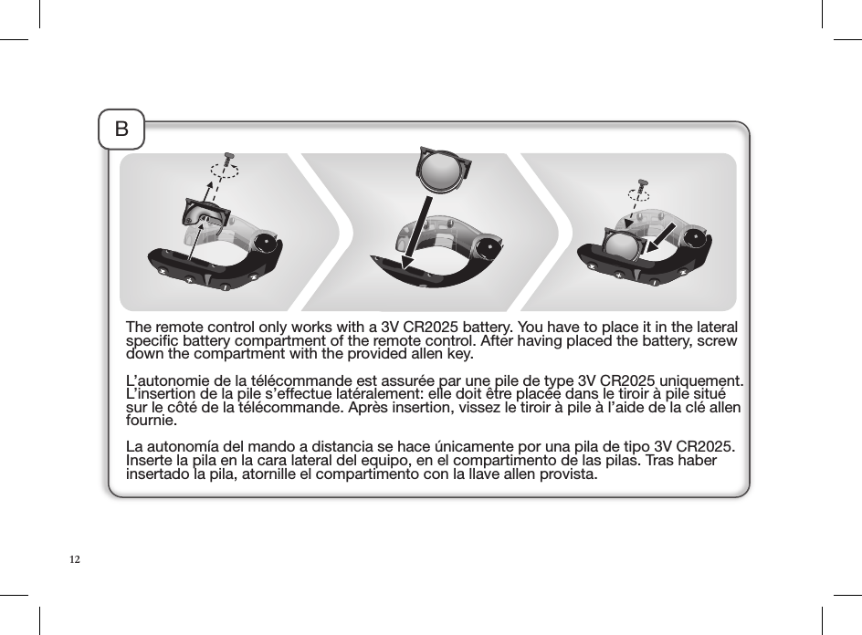 BThe remote control only works with a 3V CR2025 battery. You have to place it in the lateral speciﬁc battery compartment of the remote control. After having placed the battery, screw down the compartment with the provided allen key. L’autonomie de la télécommande est assurée par une pile de type 3V CR2025 uniquement. L’insertion de la pile s’effectue latéralement: elle doit être placée dans le tiroir à pile situé sur le côté de la télécommande. Après insertion, vissez le tiroir à pile à l’aide de la clé allen fournie.La autonomía del mando a distancia se hace únicamente por una pila de tipo 3V CR2025. Inserte la pila en la cara lateral del equipo, en el compartimento de las pilas. Tras haber insertado la pila, atornille el compartimento con la llave allen provista.12