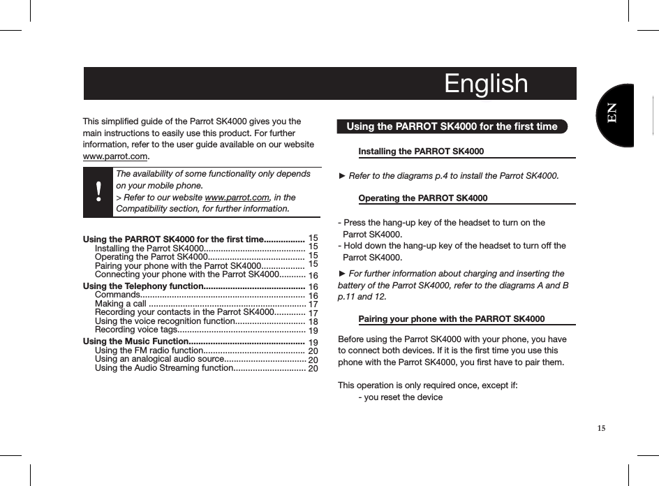 This simpliﬁed guide of the Parrot SK4000 gives you the main instructions to easily use this product. For further information, refer to the user guide available on our website www.parrot.com.         Using the PARROT SK4000 for the ﬁrst time  Installing the PARROT SK4000     ► Refer to the diagrams p.4 to install the Parrot SK4000.  Operating the PARROT SK4000      - Press the hang-up key of the headset to turn on the   Parrot SK4000. - Hold down the hang-up key of the headset to turn off the    Parrot SK4000. ► For further information about charging and inserting the battery of the Parrot SK4000, refer to the diagrams A and B p.11 and 12.   Pairing your phone with the PARROT SK4000   Before using the Parrot SK4000 with your phone, you have to connect both devices. If it is the ﬁrst time you use this phone with the Parrot SK4000, you ﬁrst have to pair them. This operation is only required once, except if:  - you reset the deviceEnglishUsing the PARROT SK4000 for the ﬁrst time.................      Installing the Parrot SK4000..........................................      Operating the Parrot SK4000........................................      Pairing your phone with the Parrot SK4000..................     Connecting your phone with the Parrot SK4000........... Using the Telephony function..........................................      Commands....................................................................      Making a call .................................................................      Recording your contacts in the Parrot SK4000.............     Using the voice recognition function.............................     Recording voice tags..................................................... Using the Music Function................................................      Using the FM radio function..........................................      Using an analogical audio source..................................          Using the Audio Streaming function..............................             151515 15161616 1717 18 19 19 2020 20 English15The availability of some functionality only depends on your mobile phone. &gt; Refer to our website www.parrot.com, in the Compatibility section, for further information.