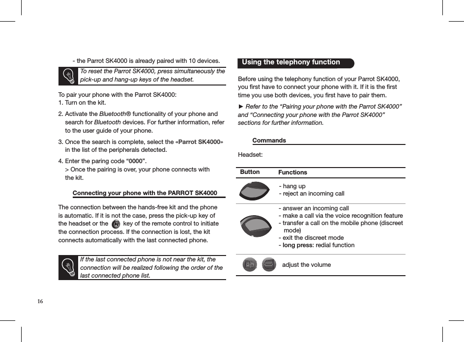   - the Parrot SK4000 is already paired with 10 devices.To pair your phone with the Parrot SK4000:1. Turn on the kit.2. Activate the Bluetooth® functionality of your phone and      search for Bluetooth devices. For further information, refer       to the user guide of your phone.3. Once the search is complete, select the «Parrot SK4000»      in the list of the peripherals detected.4. Enter the paring code “0000”.    &gt; Once the pairing is over, your phone connects with       the kit.  Connecting your phone with the PARROT SK4000  The connection between the hands-free kit and the phone is automatic. If it is not the case, press the pick-up key of the headset or the   key of the remote control to initiate the connection process. If the connection is lost, the kit connects automatically with the last connected phone. Before using the telephony function of your Parrot SK4000, you ﬁrst have to connect your phone with it. If it is the ﬁrst time you use both devices, you ﬁrst have to pair them.► Refer to the “Pairing your phone with the Parrot SK4000”   and “Connecting your phone with the Parrot SK4000”  sections for further information.  Commands                                                            Headset:If the last connected phone is not near the kit, the connection will be realized following the order of the last connected phone list.   Using the telephony function Button Functions- hang up- reject an incoming call- answer an incoming call- make a call via the voice recognition feature- transfer a call on the mobile phone (discreet    mode)- exit the discreet mode- long press: redial functionadjust the volumeTo reset the Parrot SK4000, press simultaneously the pick-up and hang-up keys of the headset. 16