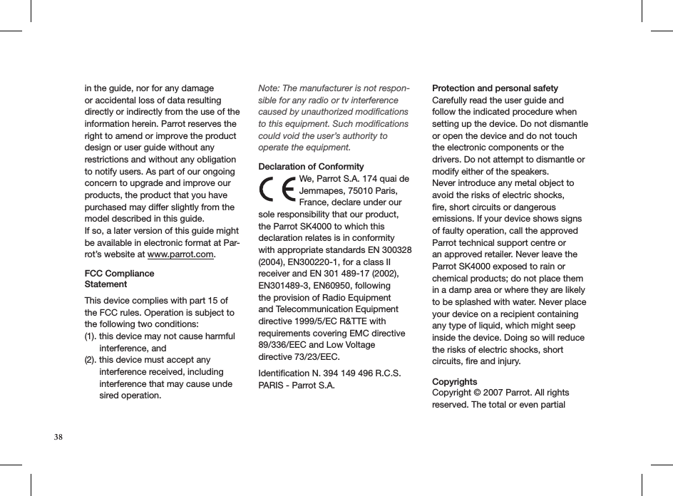 38in the guide, nor for any damage or accidental loss of data resulting directly or indirectly from the use of the information herein. Parrot reserves the right to amend or improve the product design or user guide without any restrictions and without any obligation to notify users. As part of our ongoing concern to upgrade and improve our products, the product that you have purchased may differ slightly from the model described in this guide.If so, a later version of this guide might be available in electronic format at Par-rot’s website at www.parrot.com.FCC Compliance  StatementThis device complies with part 15 of the FCC rules. Operation is subject to the following two conditions:(1). this device may not cause harmful        interference, and(2). this device must accept any        interference received, including        interference that may cause unde       sired operation.Note: The manufacturer is not respon-sible for any radio or tv interference caused by unauthorized modiﬁcations to this equipment. Such modiﬁcations could void the user’s authority to operate the equipment. Declaration of ConformityWe, Parrot S.A. 174 quai de Jemmapes, 75010 Paris, France, declare under our sole responsibility that our product, the Parrot SK4000 to which this declaration relates is in conformity with appropriate standards EN 300328 (2004), EN300220-1, for a class II receiver and EN 301 489-17 (2002), EN301489-3, EN60950, following the provision of Radio Equipment and Telecommunication Equipment directive 1999/5/EC R&amp;TTE with requirements covering EMC directive 89/336/EEC and Low Voltagedirective 73/23/EEC. Identiﬁcation N. 394 149 496 R.C.S. PARIS - Parrot S.A. Protection and personal safetyCarefully read the user guide and follow the indicated procedure when setting up the device. Do not dismantle or open the device and do not touch the electronic components or the drivers. Do not attempt to dismantle or modify either of the speakers.Never introduce any metal object to avoid the risks of electric shocks, ﬁre, short circuits or dangerous emissions. If your device shows signs of faulty operation, call the approved Parrot technical support centre or an approved retailer. Never leave the Parrot SK4000 exposed to rain or chemical products; do not place them in a damp area or where they are likely to be splashed with water. Never place your device on a recipient containing any type of liquid, which might seep inside the device. Doing so will reduce the risks of electric shocks, short circuits, ﬁre and injury.  Copyrights  Copyright © 2007 Parrot. All rights reserved. The total or even partial 