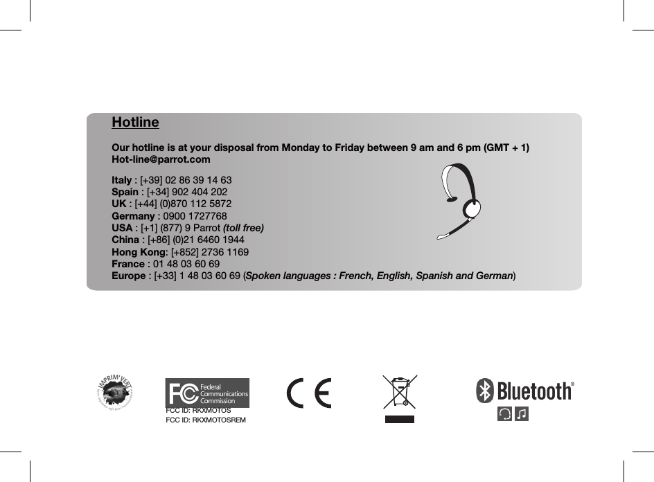 HotlineOur hotline is at your disposal from Monday to Friday between 9 am and 6 pm (GMT + 1)Hot-line@parrot.comItaly : [+39] 02 86 39 14 63Spain : [+34] 902 404 202UK : [+44] (0)870 112 5872Germany : 0900 1727768USA : [+1] (877) 9 Parrot (toll free)China : [+86] (0)21 6460 1944Hong Kong: [+852] 2736 1169France : 01 48 03 60 69Europe : [+33] 1 48 03 60 69 (Spoken languages : French, English, Spanish and German)FCC ID: RKXMOTOSFCC ID: RKXMOTOSREM