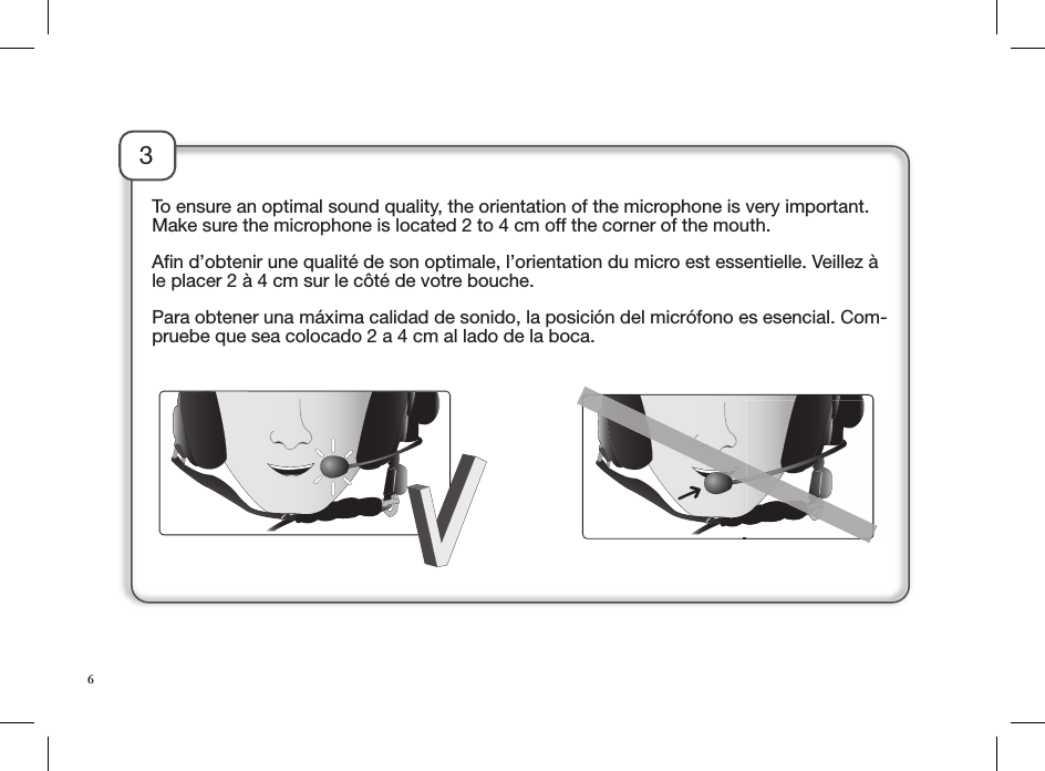 3To ensure an optimal sound quality, the orientation of the microphone is very important. Make sure the microphone is located 2 to 4 cm off the corner of the mouth.Aﬁn d’obtenir une qualité de son optimale, l’orientation du micro est essentielle. Veillez à le placer 2 à 4 cm sur le côté de votre bouche.Para obtener una máxima calidad de sonido, la posición del micrófono es esencial. Com-pruebe que sea colocado 2 a 4 cm al lado de la boca.6