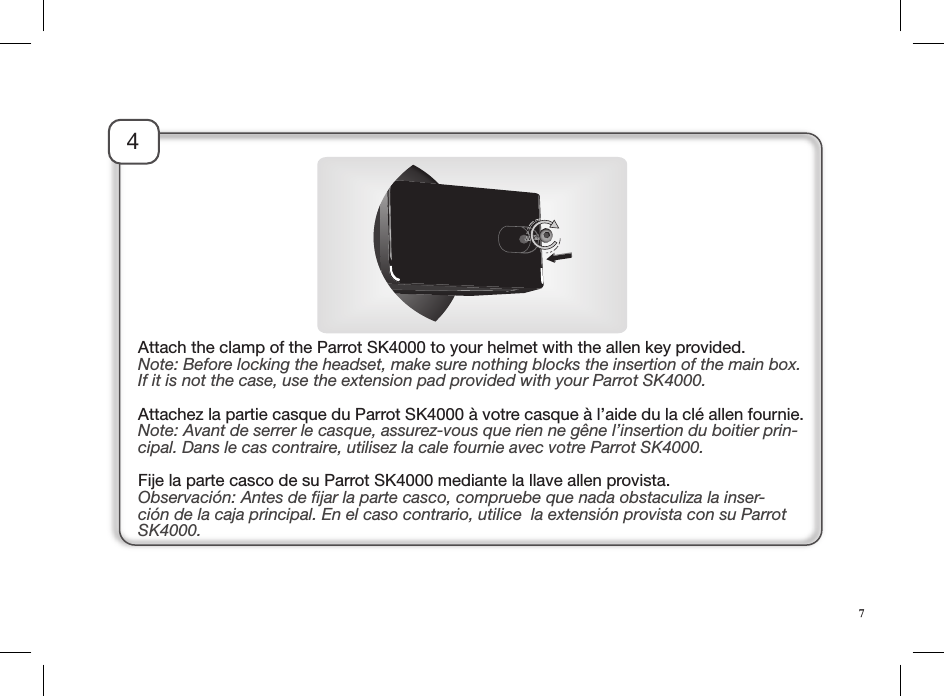 4Attach the clamp of the Parrot SK4000 to your helmet with the allen key provided.Note: Before locking the headset, make sure nothing blocks the insertion of the main box. If it is not the case, use the extension pad provided with your Parrot SK4000.Attachez la partie casque du Parrot SK4000 à votre casque à l’aide du la clé allen fournie.Note: Avant de serrer le casque, assurez-vous que rien ne gêne l’insertion du boitier prin-cipal. Dans le cas contraire, utilisez la cale fournie avec votre Parrot SK4000. Fije la parte casco de su Parrot SK4000 mediante la llave allen provista.Observación: Antes de ﬁjar la parte casco, compruebe que nada obstaculiza la inser-ción de la caja principal. En el caso contrario, utilice  la extensión provista con su Parrot SK4000.7