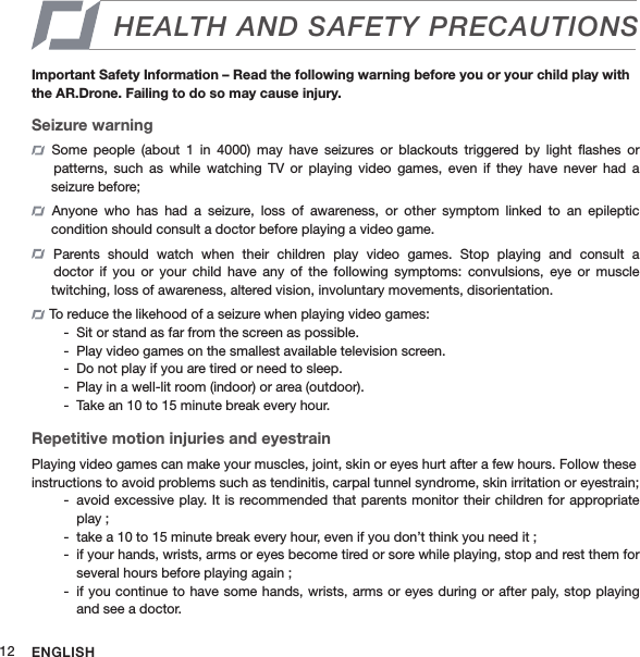 ENGLISH12HEALTH AND SAFETY PRECAUTIONSImportant Safety Information – Read the following warning before you or your child play with the AR.Drone. Failing to do so may cause injury.Seizure warning  Some  people  (about  1  in  4000)  may  have  seizures  or  blackouts  triggered  by  light  ﬂashes  or    patterns,  such  as  while  watching  TV or  playing  video  games, even  if  they  have  never  had  a   seizure before;  Anyone  who  has  had  a  seizure,  loss  of  awareness,  or  other  symptom  linked  to  an  epileptic   condition should consult a doctor before playing a video game.  Parents  should  watch  when  their  children  play  video  games.  Stop  playing  and  consult  a     doctor  if you  or  your  child have  any  of  the  following  symptoms:  convulsions,  eye  or  muscle   twitching, loss of awareness, altered vision, involuntary movements, disorientation. To reduce the likehood of a seizure when playing video games:Sit or stand as far from the screen as possible. -Play video games on the smallest available television screen. -Do not play if you are tired or need to sleep. -Play in a well-lit room (indoor) or area (outdoor). -Take an 10 to 15 minute break every hour. -Repetitive motion injuries and eyestrain Playing video games can make your muscles, joint, skin or eyes hurt after a few hours. Follow these instructions to avoid problems such as tendinitis, carpal tunnel syndrome, skin irritation or eyestrain;avoid excessive play. It is recommended that parents monitor their children for appropriate  -play ;take a 10 to 15 minute break every hour, even if you don’t think you need it ; -if your hands, wrists, arms or eyes become tired or sore while playing, stop and rest them for  -several hours before playing again ;if you continue to have some hands, wrists, arms or eyes during or after paly, stop playing  -and see a doctor.