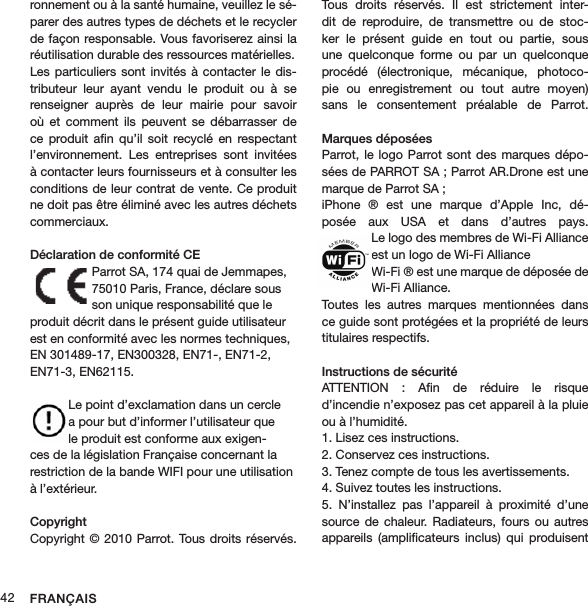 FRANÇAIS42ronnement ou à la santé humaine, veuillez le sé-parer des autres types de déchets et le recycler de façon responsable. Vous favoriserez ainsi la réutilisation durable des ressources matérielles.Les particuliers sont  invités à contacter  le dis-tributeur  leur  ayant  vendu  le  produit  ou  à  se renseigner  auprès  de  leur  mairie  pour  savoir où  et  comment  ils peuvent  se  débarrasser de ce  produit  aﬁn  qu’il  soit  recyclé  en  respectant l’environnement.  Les  entreprises  sont  invitées à contacter leurs fournisseurs et à consulter les conditions de leur contrat de vente. Ce produit ne doit pas être éliminé avec les autres déchets commerciaux.Déclaration de conformité CEParrot SA, 174 quai de Jemmapes, 75010 Paris, France, déclare sous son unique responsabilité que le produit décrit dans le présent guide utilisateur est en conformité avec les normes techniques, EN 301489-17, EN300328, EN71-, EN71-2, EN71-3, EN62115.  Le point d’exclamation dans un cercle a pour but d’informer l’utilisateur que le produit est conforme aux exigen-ces de la législation Française concernant la restriction de la bande WIFI pour une utilisation à l’extérieur.Copyright Copyright © 2010 Parrot. Tous droits réservés. Tous  droits  réservés.  Il  est  strictement  inter-dit  de  reproduire,  de  transmettre  ou  de  stoc-ker  le  présent  guide  en  tout  ou  partie,  sous une  quelconque  forme  ou  par  un  quelconque procédé  (électronique,  mécanique,  photoco-pie  ou  enregistrement  ou  tout  autre  moyen) sans  le  consentement  préalable  de  Parrot.  Marques déposéesParrot, le  logo Parrot sont des marques dépo-sées de PARROT SA ; Parrot AR.Drone est une marque de Parrot SA ;iPhone  ®  est  une  marque  d’Apple  Inc,  dé-posée  aux  USA  et  dans  d’autres  pays. Le logo des membres de Wi-Fi Alliance est un logo de Wi-Fi AllianceWi-Fi ® est une marque de déposée de Wi-Fi Alliance.Toutes  les  autres  marques  mentionnées  dans ce guide sont protégées et la propriété de leurs titulaires respectifs.Instructions de sécurité ATTENTION  :  Aﬁn  de  réduire  le  risque  d’incendie n’exposez pas cet appareil à la pluie ou à l’humidité.1. Lisez ces instructions.2. Conservez ces instructions.3. Tenez compte de tous les avertissements.4. Suivez toutes les instructions.5.  N’installez  pas  l’appareil  à  proximité  d’une source de  chaleur. Radiateurs,  fours  ou autres appareils  (ampliﬁcateurs  inclus)  qui  produisent 