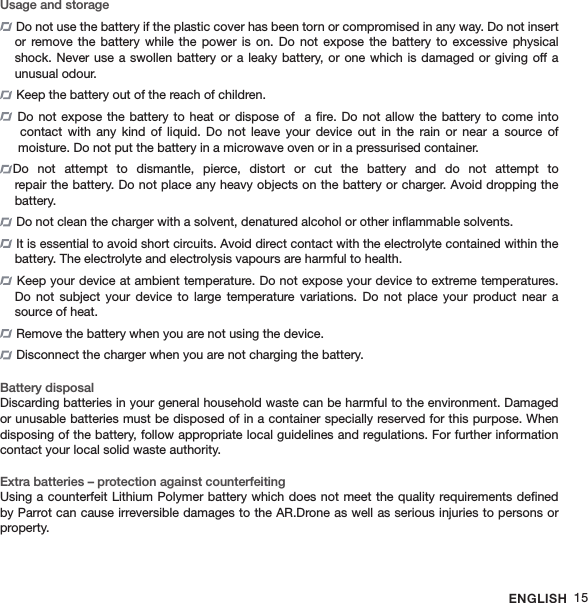 ENGLISH 15Usage and storage Do not use the battery if the plastic cover has been torn or compromised in any way. Do not insert or remove  the  battery  while  the power  is  on.  Do  not  expose  the  battery  to  excessive  physical shock. Never use a swollen battery or a leaky battery, or one which is damaged or giving off a  unusual odour.  Keep the battery out of the reach of children.  Do not expose the battery to heat  or  dispose  of   a ﬁre. Do  not allow the battery to come into    contact  with  any  kind  of  liquid. Do  not  leave  your  device out  in  the  rain  or  near a  source  of   moisture. Do not put the battery in a microwave oven or in a pressurised container.Do  not  attempt  to  dismantle,  pierce,  distort  or  cut  the  battery  and  do  not  attempt  to  repair the battery. Do not place any heavy objects on the battery or charger. Avoid dropping the  battery. Do not clean the charger with a solvent, denatured alcohol or other inﬂammable solvents. It is essential to avoid short circuits. Avoid direct contact with the electrolyte contained within the battery. The electrolyte and electrolysis vapours are harmful to health. Keep your device at ambient temperature. Do not expose your device to extreme temperatures. Do  not  subject  your  device  to  large  temperature  variations.  Do  not  place  your  product  near  a source of heat. Remove the battery when you are not using the device. Disconnect the charger when you are not charging the battery. Battery disposalDiscarding batteries in your general household waste can be harmful to the environment. Damaged or unusable batteries must be disposed of in a container specially reserved for this purpose. When disposing of the battery, follow appropriate local guidelines and regulations. For further information contact your local solid waste authority. Extra batteries – protection against counterfeitingUsing a counterfeit Lithium Polymer battery which does not meet the quality requirements deﬁned by Parrot can cause irreversible damages to the AR.Drone as well as serious injuries to persons or property.