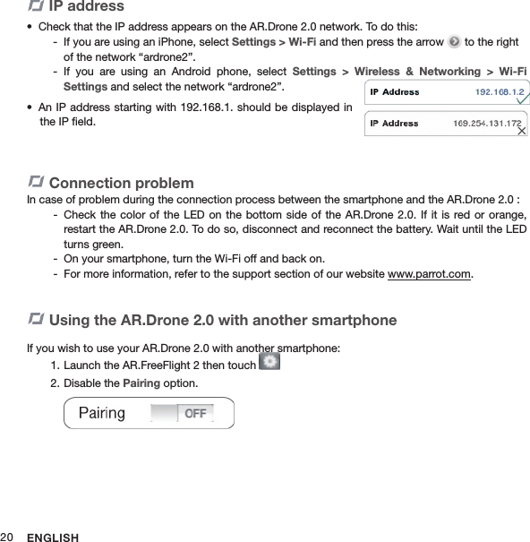 ENGLISH20Connection problemIn case of problem during the connection process between the smartphone and the AR.Drone 2.0 :Check the  color of the  LED on  the bottom side  of the AR.Drone  2.0. If it  is red or  orange,  -restart the AR.Drone 2.0. To do so, disconnect and reconnect the battery. Wait until the LED turns green.On your smartphone, turn the Wi-Fi off and back on. -For more information, refer to the support section of our website  - www.parrot.com.Using the AR.Drone 2.0 with another smartphone If you wish to use your AR.Drone 2.0 with another smartphone: Launch the AR.FreeFlight 2 then touch 1.   Disable the 2.  Pairing option.IP addressCheck that the IP address appears on the AR.Drone 2.0 network. To do this:• If you are using an iPhone, select  - Settings &gt; Wi-Fi and then press the arrow   to the right of the network “ardrone2”. If  you  are  using  an  Android  phone,  select  - Settings  &gt;  Wireless  &amp;  Networking  &gt;  Wi-Fi  Settings and select the network “ardrone2”.An IP address starting with 192.168.1. should be displayed in • the IP ﬁeld.