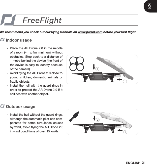 ENGLISH 21FreeFlightWe recommend you check out our ﬂying tutorials on www.parrot.com before your ﬁrst ﬂight.Indoor usage Place the AR.Drone 2.0 in the middle  -of a room (4m x 4m minimum) without obstacles. Step back to a distance of 1 metre behind the device (the front of the device is easy to identify because of the camera).Avoid ﬂying the AR.Drone 2.0 close to  -young  children,  domestic  animals  or fragile objects.Install the hull with  the guard rings in  -order to protect the AR.Drone 2.0 if it collides with another object.Outdoor usage  Install the hull without the guard rings.  -Although the automatic pilot can com- -pensate  for  some  turbulence  caused by wind, avoid ﬂying the AR.Drone 2.0 in wind conditions of over 15 km/h. EN