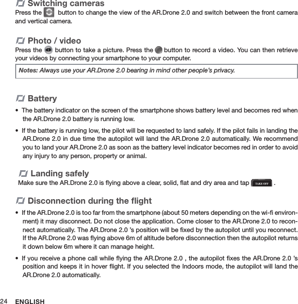 ENGLISH24Switching camerasPress the    button to change the view of the AR.Drone 2.0 and switch between the front camera and vertical camera.Photo / videoPress the   button to take a picture. Press the   button to record a video. You can then retrieve your videos by connecting your smartphone to your computer.Notes: Always use your AR.Drone 2.0 bearing in mind other people’s privacy.BatteryThe battery indicator on the screen of the smartphone shows battery level and becomes red when • the AR.Drone 2.0 battery is running low.If the battery is running low, the pilot will be requested to land safely. If the pilot fails in landing the • AR.Drone 2.0 in due time the autopilot will land the AR.Drone 2.0 automatically. We recommend you to land your AR.Drone 2.0 as soon as the battery level indicator becomes red in order to avoid any injury to any person, property or animal. Landing safelyMake sure the AR.Drone 2.0 is ﬂying above a clear, solid, ﬂat and dry area and tap   .Disconnection during the ﬂightIf the AR.Drone 2.0 is too far from the smartphone (about 50 meters depending on the wi-ﬁ environ-• ment) it may disconnect. Do not close the application. Come closer to the AR.Drone 2.0 to recon-nect automatically. The AR.Drone 2.0 ’s position will be ﬁxed by the autopilot until you reconnect. If the AR.Drone 2.0 was ﬂying above 6m of altitude before disconnection then the autopilot returns it down below 6m where it can manage height.If you receive a phone call while ﬂying the AR.Drone 2.0 , the autopilot ﬁxes the AR.Drone 2.0 ’s • position and keeps it in hover ﬂight. If you selected the Indoors mode, the autopilot will land the AR.Drone 2.0 automatically.