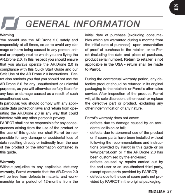 ENGLISH 27WarningYou  should  use  the  AR.Drone  2.0  safely  and responsibly at all times, so as to avoid any da-mage or harm being caused to any person, ani-mal or property next to which you are ﬂying the AR.Drone 2.0. In this respect you should ensure that  you  always  operate  the  AR.Drone  2.0  in compliance with this Quick Start Guide and our Safe Use of the AR.Drone 2.0 instructions.  Par-rot also reminds you that you should not use the AR.Drone 2.0  for  any unauthorised  or unlawful purposes, as you will otherwise be fully liable for any loss or damage caused as a result of such unauthorised use. In particular, you should comply with any appli-cable data protection laws and refrain from ope-rating  the  AR.Drone  2.0  in any  way  that  could interfere with any other person’s privacy.PARROT shall not be responsible for any conse-quences arising from the use of the product or the  use  of  this  guide,  nor  shall  Parrot  be  res-ponsible  for  any  damage or  accidental  loss  of data resulting directly or indirectly from the use of  the  product  or  the  information  contained  in this guide.WarrantyWithout  prejudice  to  any  applicable  statutory warranty, Parrot warrants that the AR.Drone 2.0 will be  free from  defects in  material and  work-manship  for  a  period  of  12-months  from  the initial  date  of  purchase  (excluding  consuma-bles which are warranted during 6 months from the initial date of  purchase)  upon  presentation of  proof of  purchase  to the  retailer    or to  Par-rot  (including  the  date  and  place  of  purchase, product serial number). Return to retailer is not applicable  in the  USA -  return  shall be  made to Parrot.During the contractual warranty period, any de-fective product should be returned in its original packaging to the retailer’s or Parrot’s after-sales service.  After inspection  of the  product, Parrot will, at its sole discretion, either repair or replace the  defective  part  or  product,  excluding  any other indemniﬁcation of any nature.Parrot’s warranty does not cover:defects due  to damage  caused by  an acci- -dental collision or fall; defects due to abnormal use of the product  -or if spare parts have been installed without following the recommendations and instruc-tions provided  by Parrot in  this guide  or on www.parrot.com or  if  the AR.Drone  2.0 has been customised by the end-user;defects  caused  by  repairs  carried  out  by  -the end-user or an  unauthorised third party,  except spare parts provided by PARROT;defects due to the use of spare parts not pro- -vided by PARROT in the original packaging.GENERAL INFORMATIONEN