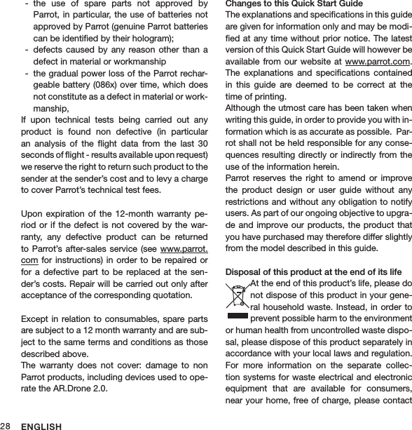 ENGLISH28the  use  of  spare  parts  not  approved  by  -Parrot, in particular,  the use of batteries not approved by Parrot (genuine Parrot batteries can be identiﬁed by their hologram);defects  caused by  any  reason  other than  a  -defect in material or workmanshipthe gradual power loss of the Parrot rechar- -geable battery (086x) over time, which does not constitute as a defect in material or work-manship,If  upon  technical  tests  being  carried  out  any  product  is  found  non  defective  (in  particular an  analysis  of  the  ﬂight  data  from  the  last  30  seconds of ﬂight - results available upon request) we reserve the right to return such product to the sender at the sender’s cost and to levy a charge to cover Parrot’s technical test fees.  Upon  expiration of  the  12-month  warranty pe-riod or  if the defect is  not covered by the war-ranty,  any  defective  product  can  be  returned to Parrot’s after-sales service  (see www.parrot.com for  instructions) in order to  be repaired or for  a defective  part to  be  replaced  at the  sen-der’s costs. Repair will be carried out only after acceptance of the corresponding quotation. Except in  relation to  consumables, spare parts are subject to a 12 month warranty and are sub-ject to the same terms and conditions as those described above.The  warranty  does  not  cover:  damage  to  non Parrot products, including devices used to ope-rate the AR.Drone 2.0. Changes to this Quick Start Guide The explanations and speciﬁcations in this guide are given for information only and may be modi-ﬁed at any time without prior notice. The latest version of this Quick Start Guide will however be available from  our website at  www.parrot.com. The  explanations  and  speciﬁcations  contained in  this  guide  are  deemed  to  be  correct  at  the time of printing.   Although the utmost care has been taken when writing this guide, in order to provide you with in-formation which is as accurate as possible.  Par-rot shall not be held responsible for any conse-quences resulting directly or indirectly from the use of the information herein. Parrot  reserves  the  right  to  amend  or  improve the  product  design  or  user  guide  without  any restrictions and without any obligation to notify users. As part of our ongoing objective to upgra-de and improve our  products, the  product that you have purchased may therefore differ slightly from the model described in this guide. Disposal of this product at the end of its lifeAt the end of this product’s life, please do not dispose of this product in your gene-ral household waste.  Instead, in order to prevent possible harm to the environment or human health from uncontrolled waste dispo-sal, please dispose of this product separately in accordance with your local laws and regulation. For  more  information  on  the  separate  collec-tion systems for waste electrical and electronic equipment  that  are  available  for  consumers, near your home, free of charge, please contact 