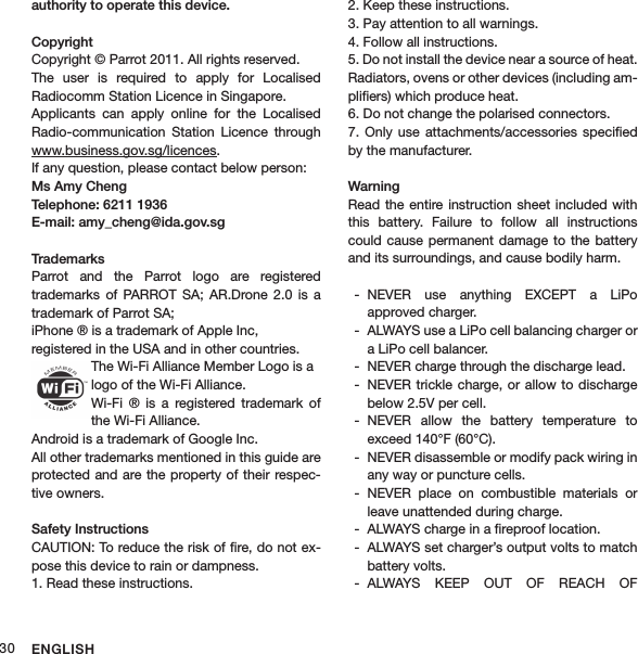 ENGLISH30authority to operate this device.Copyright Copyright © Parrot 2011. All rights reserved.The  user  is  required  to  apply  for  Localised  Radiocomm Station Licence in Singapore. Applicants  can  apply  online  for  the  Localised Radio-communication  Station  Licence  through www.business.gov.sg/licences. If any question, please contact below person:Ms Amy Cheng Telephone: 6211 1936 E-mail: amy_cheng@ida.gov.sg TrademarksParrot  and  the  Parrot  logo  are  registered  trademarks  of  PARROT  SA;  AR.Drone  2.0  is  a trademark of Parrot SA;iPhone ® is a trademark of Apple Inc,  registered in the USA and in other countries. The Wi-Fi Alliance Member Logo is a logo of the Wi-Fi Alliance.Wi-Fi  ®  is  a  registered  trademark  of the Wi-Fi Alliance.Android is a trademark of Google Inc.All other trademarks mentioned in this guide are protected and are the property of their respec-tive owners.Safety InstructionsCAUTION: To reduce the risk of ﬁre, do not ex-pose this device to rain or dampness.1. Read these instructions.2. Keep these instructions.3. Pay attention to all warnings.4. Follow all instructions.5. Do not install the device near a source of heat. Radiators, ovens or other devices (including am-pliﬁers) which produce heat.6. Do not change the polarised connectors. 7.  Only use  attachments/accessories  speciﬁed by the manufacturer.WarningRead the  entire instruction sheet  included with this  battery.  Failure  to  follow  all  instructions could cause  permanent damage  to the battery and its surroundings, and cause bodily harm.NEVER  use  anything  EXCEPT  a  LiPo   -approved charger.ALWAYS use a LiPo cell balancing charger or  -a LiPo cell balancer.NEVER charge through the discharge lead. -NEVER trickle charge, or allow  to discharge  -below 2.5V per cell.NEVER  allow  the  battery  temperature  to   -exceed 140°F (60°C).NEVER disassemble or modify pack wiring in  -any way or puncture cells.NEVER  place  on  combustible  materials  or  -leave unattended during charge.ALWAYS charge in a ﬁreproof location. -ALWAYS set charger’s output volts to match  -battery volts.ALWAYS  KEEP  OUT  OF  REACH  OF   -