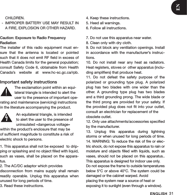 ENGLISH 31CHILDREN.IMPROPER BATTERY USE MAY RESULT IN  -A FIRE, EXPLOSION OR OTHER HAZARD. Caution: Exposure to Radio Frequency RadiationThe  installer  of  this  radio  equipment  must  en-sure  that  the  antenna  is  located  or  pointed such that it does not emit RF ﬁeld in excess of Health Canada limits for the general population; consult  Safety Code  6, obtainable  from  Health Canada’s  website  at  www.hc-sc.gc.ca/rpb. Important safety instructions1. This apparatus shall not be exposed   to drip-ping or splashing and no object ﬁlled with liquid, such as  vases, shall be  placed on  the appara-tus.2. The AC/DC adaptor which provides    disconnection  from  mains  supply  shall  remain readily  operable.  Unplug  this  apparatus  when unused for long periods of time.3. Read these instructions.4. Keep these instructions.5. Heed all warnings.6. Follow all instructions. 7. Do not use this apparatus near water.8. Clean only with dry cloth.9. Do not block any ventilation openings. Install in  accordance  with the  manufacturer’s  instruc-tions.10.  Do  not  install  near  any  heat  as  radiators. Heat registers, stoves or  other apparatus (inclu-ding ampliﬁers) that produce heat.11.  Do  not  defeat  the  safety  purpose  of  the  polarized  or  grounding  type  plug.  A  polarized plug  has  two  blades  with  one  wider  than  the other.  A  grounding  type  plug  has  two  blades and a third grounding prong. The wide blade or the  third  prong  are  provided  for  your  safety.  If the provided  plug does  not ﬁt  into your  outlet, consult an electrician for replacement of the obsolete outlet.12. Only use attachments/accessories speciﬁed by the manufacturer.13.  Unplug  this  apparatus  during  lightning storms or when unused for long periods of time. 14. WARNING: To reduce the risk of ﬁre or elec-tric shock, do not expose this apparatus to rain or moisture and objects ﬁlled  with liquids,  such as vases,  should not  be placed  on  this apparatus.. This apparatus is designed for indoor use only.Do not expose the frame to outside temperaturesbelow 5°C or above 40°C. The system could be damaged or the cabinet warped. Avoidplacing the system near a source of heat orexposing it to sunlight (even through a window).S3125AThe exclamation point within an equi-lateral triangle is intended to alert the user to the presence of important ope-rating and maintenance (servicing) instructions in the literature accompanying the product.An equilateral triangle, is intended to alert the user to the presence of uninsulated «dangerous voltage» within the product’s enclosure that may be of sufﬁcient magnitude to constitute a risk of electric shock to persons.S3125AEN