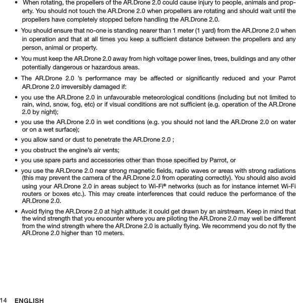 ENGLISH14 When rotating, the propellers of the AR.Drone 2.0 could cause injury to people, animals and prop-• erty. You should not touch the AR.Drone 2.0 when propellers are rotating and should wait until the propellers have completely stopped before handling the AR.Drone 2.0. You should ensure that no-one is standing nearer than 1 meter (1 yard) from the AR.Drone 2.0 when • in operation and that at all times you keep a sufﬁcient distance between the propellers and any person, animal or property. You must keep the AR.Drone 2.0 away from high voltage power lines, trees, buildings and any other • potentially dangerous or hazardous areas. The  AR.Drone  2.0  ’s  performance  may  be  affected  or  signiﬁcantly  reduced  and  your  Parrot  • AR.Drone 2.0 irreversibly damaged if:you use the AR.Drone 2.0 in unfavourable meteorological conditions (including but not limited to • rain, wind, snow, fog, etc) or if visual conditions are not sufﬁcient (e.g. operation of the AR.Drone 2.0 by night);you use the AR.Drone 2.0 in wet conditions (e.g. you should not land the AR.Drone 2.0 on water • or on a wet surface);you allow sand or dust to penetrate the AR.Drone 2.0 ;• you obstruct the engine’s air vents; • you use spare parts and accessories other than those speciﬁed by Parrot, or• you use the AR.Drone 2.0 near strong magnetic ﬁelds, radio waves or areas with strong radiations • (this may prevent the camera of the AR.Drone 2.0 from operating correctly). You should also avoid using your AR.Drone 2.0 in areas subject to Wi-Fi® networks (such as for instance internet Wi-Fi routers or  boxes etc.).  This  may create  interferences  that could  reduce the  performance of  the AR.Drone 2.0.Avoid ﬂying the AR.Drone 2.0 at high altitude: it could get drawn by an airstream. Keep in mind that • the wind strength that you encounter where you are piloting the AR.Drone 2.0 may well be different from the wind strength where the AR.Drone 2.0 is actually ﬂying. We recommend you do not ﬂy the AR.Drone 2.0 higher than 10 meters. 