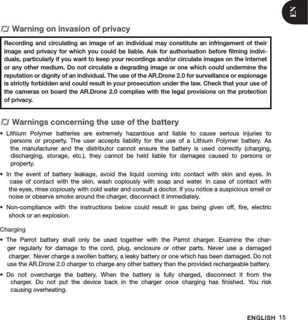 ENGLISH 15Warning on invasion of privacy            Warnings concerning the use of the batteryLithium  Polymer  batteries  are  extremely  hazardous  and  liable  to  cause  serious  injuries  to  •   persons  or  property.  The  user  accepts  liability  for  the  use  of  a  Lithium  Polymer  battery.  As    the  manufacturer  and  the  distributor  cannot  ensure  the  battery  is  used  correctly  (charging,    discharging,  storage,  etc.),  they  cannot  be  held  liable  for  damages  caused  to  persons  or    property.In  the  event  of  battery  leakage,  avoid  the  liquid  coming  into  contact  with  skin  and  eyes.  In  •   case  of  contact  with  the  skin,  wash  copiously  with  soap  and  water.  In  case  of  contact  with   the eyes, rinse copiously with cold water and consult a doctor. If you notice a suspicious smell or   noise or observe smoke around the charger, disconnect it immediately.Non-compliance  with  the  instructions  below  could  result  in  gas  being  given  off,  ﬁre,  electric  •  shock or an explosion. ChargingThe  Parrot  battery  shall  only  be  used  together  with  the  Parrot  charger.  Examine  the  char-• ger  regularly  for  damage  to  the  cord,  plug,  enclosure  or  other  parts.  Never  use  a  damaged                charger.  Never charge a swollen battery, a leaky battery or one which has been damaged. Do not use the AR.Drone 2.0 charger to charge any other battery than the provided rechargeable battery. Do  not  overcharge  the  battery.  When  the  battery  is  fully  charged,  disconnect  it  from  the  •   charger.  Do  not  put  the  device  back  in  the  charger  once  charging  has  ﬁnished.  You  risk    causing overheating.Recording and  circulating an  image of  an individual  may constitute  an infringement  of their image and  privacy for which  you could be  liable. Ask  for authorisation before ﬁlming  indivi-duals, particularly if you want to keep your recordings and/or circulate images on the Internet or any other medium. Do not circulate a degrading image or one which could undermine the reputation or dignity of an individual. The use of the AR.Drone 2.0 for surveillance or espionage is strictly forbidden and could result in your prosecution under the law. Check that your use of the cameras on board the AR.Drone 2.0 complies with the legal provisions on the protection of privacy. EN