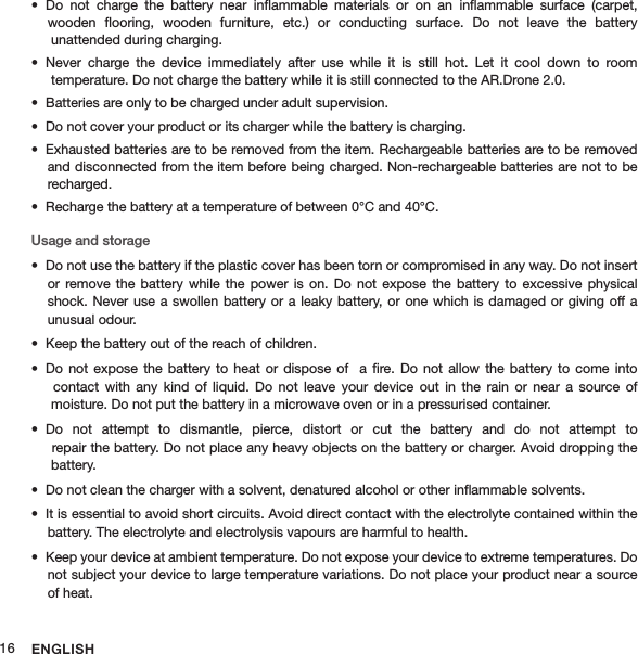 ENGLISH16Do  not  charge  the  battery  near  inﬂammable  materials  or  on  an  inﬂammable  surface  (carpet,  • wooden  ﬂooring,  wooden  furniture,  etc.)  or  conducting  surface.  Do  not  leave  the  battery   unattended during charging.Never  charge  the  device  immediately  after  use  while  it  is  still  hot.  Let  it  cool  down  to  room  •  temperature. Do not charge the battery while it is still connected to the AR.Drone 2.0.Batteries are only to be charged under adult supervision.• Do not cover your product or its charger while the battery is charging.• Exhausted batteries are to be removed from the item. Rechargeable batteries are to be removed  • and disconnected from the item before being charged. Non-rechargeable batteries are not to be recharged.Recharge the battery at a temperature of between 0°C and 40°C.• Usage and storageDo not use the battery if the plastic cover has been torn or compromised in any way. Do not insert • or  remove the  battery  while  the power  is  on.  Do  not expose  the  battery  to excessive  physical shock. Never  use a swollen battery  or a leaky  battery,  or one which is  damaged or giving  off a  unusual odour. Keep the battery out of the reach of children. • Do  not expose  the  battery to  heat  or dispose  of   a  ﬁre.  Do not  allow  the battery  to  come into  •   contact  with  any  kind  of  liquid.  Do  not  leave  your  device  out  in  the  rain  or  near  a  source  of   moisture. Do not put the battery in a microwave oven or in a pressurised container.Do  not  attempt  to  dismantle,  pierce,  distort  or  cut  the  battery  and  do  not  attempt  to  •  repair the battery. Do not place any heavy objects on the battery or charger. Avoid dropping the   battery.Do not clean the charger with a solvent, denatured alcohol or other inﬂammable solvents.• It is essential to avoid short circuits. Avoid direct contact with the electrolyte contained within the • battery. The electrolyte and electrolysis vapours are harmful to health.Keep your device at ambient temperature. Do not expose your device to extreme temperatures. Do • not subject your device to large temperature variations. Do not place your product near a source of heat.