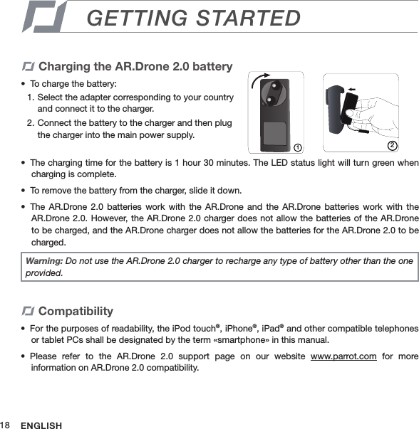 ENGLISH18GETTING STARTEDCharging the AR.Drone 2.0 batteryTo charge the battery: •  Select the adapter corresponding to your country 1. and connect it to the charger.Connect the battery to the charger and then plug 2. the charger into the main power supply.  The charging time for the battery is 1 hour 30 minutes. The LED status light will turn green when • charging is complete. To remove the battery from the charger, slide it down.• The  AR.Drone  2.0 batteries  work  with  the  AR.Drone  and the  AR.Drone  batteries  work  with  the • AR.Drone 2.0. However,  the AR.Drone 2.0 charger does not allow  the batteries of the AR.Drone to be charged, and the AR.Drone charger does not allow the batteries for the AR.Drone 2.0 to be charged.12Warning: Do not use the AR.Drone 2.0 charger to recharge any type of battery other than the one provided.CompatibilityFor the purposes of readability, the iPod touch•  ®, iPhone®, iPad® and other compatible telephones or tablet PCs shall be designated by the term «smartphone» in this manual.Please  refer  to  the  AR.Drone  2.0  support  page  on  our  website •  www.parrot.com  for  more  information on AR.Drone 2.0 compatibility.