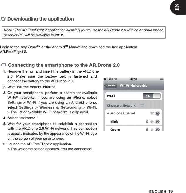 ENGLISH 19Downloading the application Note : The AR.FreeFlight 2 application allowing you to use the AR.Drone 2.0 with an Android phone or tablet PC will be available in 2012.Login to the App StoreSM or the AndroidTM Market and download the free application  AR.FreeFlight 2.Connecting the smartphone to the AR.Drone 2.0 Remove the hull and insert the battery in the AR.Drone 1. 2.0.  Make  sure  the  battery  belt  is  fastened  and  connect the battery to the AR.Drone 2.0.Wait until the motors initialise.2. On  your  smartphone,  perform  a  search  for  available 3. Wi-Fi®  networks.  If  you  are  using  an  iPhone,  select Settings  &gt; Wi-Fi  If  you  are  using  an Android  phone, select  Settings  &gt;  Wireless  &amp;  Networking  &gt;  Wi-Fi.  &gt; The list of available Wi-Fi networks is displayed.Select “ardrone2”. 4. Wait  for  your  smartphone  to  establish  a  connection 5. with the AR.Drone 2.0 Wi-Fi network. This connection is usually indicated by the appearance of the Wi-Fi logo on the screen of your smartphone.   Launch the AR.FreeFlight 2 application. 6. &gt; The welcome screen appears. You are connected.EN