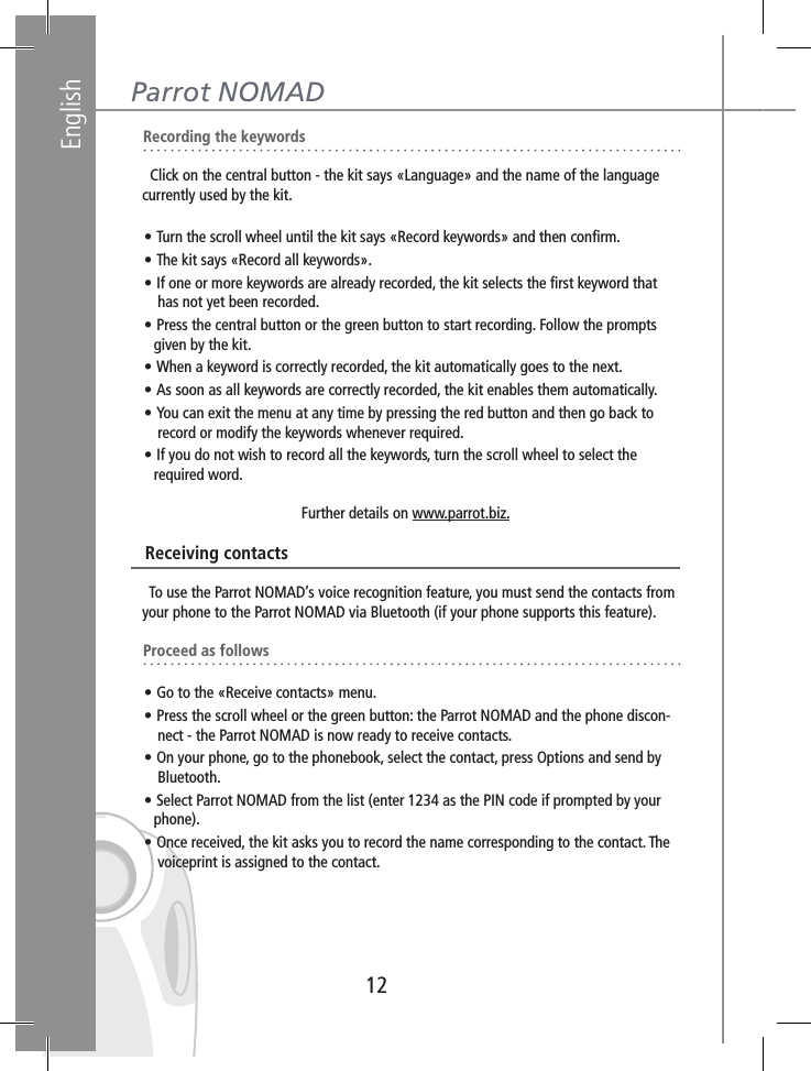 English12Parrot NOMAD   Recording the keywords     Click on the central button - the kit says «Language» and the name of the language     currently used by the kit.   • Turn the scroll wheel until the kit says «Record keywords» and then conﬁrm.    • The kit says «Record all keywords».   • If one or more keywords are already recorded, the kit selects the ﬁrst keyword that        has not yet been recorded.   • Press the central button or the green button to start recording. Follow the prompts       given by the kit.   • When a keyword is correctly recorded, the kit automatically goes to the next.   • As soon as all keywords are correctly recorded, the kit enables them automatically.   • You can exit the menu at any time by pressing the red button and then go back to        record or modify the keywords whenever required.   • If you do not wish to record all the keywords, turn the scroll wheel to select the       required word.Further details on www.parrot.biz.   Receiving contacts     To use the Parrot NOMAD’s voice recognition feature, you must send the contacts from    your phone to the Parrot NOMAD via Bluetooth (if your phone supports this feature).   Proceed as follows   • Go to the «Receive contacts» menu.   • Press the scroll wheel or the green button: the Parrot NOMAD and the phone discon-       nect - the Parrot NOMAD is now ready to receive contacts.   • On your phone, go to the phonebook, select the contact, press Options and send by        Bluetooth.   • Select Parrot NOMAD from the list (enter 1234 as the PIN code if prompted by your       phone).   • Once received, the kit asks you to record the name corresponding to the contact. The        voiceprint is assigned to the contact.