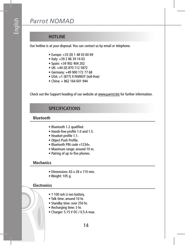 English14Parrot NOMAD HOTLINEOur hotline is at your disposal. You can contact us by email or telephone.     • Europe: +33 (0) 1 48 03 60 69    • Italy: +39 2 86 39 14 63    • Spain: +34 902 404 202     • UK: +44 (0) 870 112 5872    • Germany: +49 900 172 77 68    • USA: +1 (877) 9 PARROT (toll-free)  • China: + 862 164 601 944Check out the Support heading of our website at www.parrot.biz for further information. SPECIFICATIONS   Bluetooth    • Bluetooth 1.2 qualiﬁed.    • Hands-free proﬁle 1.0 and 1.5.    • Headset proﬁle 1.1.    • Object Push Proﬁle.    • Bluetooth PIN code «1234».    • Maximum range: around 10 m.    • Pairing of up to ﬁve phones.   Mechanics    • Dimensions: 63 x 28 x 110 mm.    • Weight: 105 g.   Electronics    • 1 100 mA Li-ion battery.    • Talk time: around 10 hr.    • Standby time: over 250 hr.    • Recharging time: 3 hr.    • Charger: 5.15 V DC / 0.5 A max.