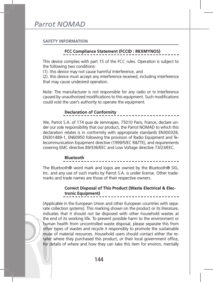 144Parrot NOMADSAFETY INFORMATION FCC Compliance Statement (FCCID : RKXMYNOS)This device complies with part 15 of the FCC rules. Operation is subject to the following two conditions:(1). this device may not cause harmful interference, and(2). this device must accept any interference received, including interference that may cause undesired operation.Note: The manufacturer is not responsible for any  radio  or  tv interference caused by unauthorized modiﬁcations to this equipment. Such modiﬁcations could void the user’s authority to operate the equipment.  Declaration of ConformityWe, Parrot S.A. of 174 quai de Jemmapes, 75010 Paris, France, declare un-der our sole responsibility that our product, the Parrot NOMAD to which this declaration relates is in conformity with appropriate standards EN300328, EN301489-1, EN60950 following the provision of Radio Equipment and Te-lecommunication Equipment directive (1999/5/EC R&amp;TTE), and requirements covering EMC directive 89/336/EEC and Low Voltage directive 73/23/EEC. BluetoothThe Bluetooth® word mark and logos are owned by the Bluetooth® SIG, Inc. and any use of such marks by Parrot S.A. is under license. Other trade-marks and trade names are those of their respective owners. Correct Disposal of This Product (Waste Electrical &amp; Elec-  tronic Equipment)(Applicable in the European Union and other European countries with sepa-rate collection systems). This marking shown on the product or its literature, indicates  that  it  should  not  be  disposed  with  other  household  wastes  at the end of its working life. To prevent possible harm to the environment or human health from uncontrolled waste disposal, please separate this from other types of wastes and recycle it responsibly to promote the sustainable reuse of material resources. Household users should  contact either the re-tailer where they purchased this product, or their local government ofﬁce, for details of where and how they can take this item for environ, mentally 