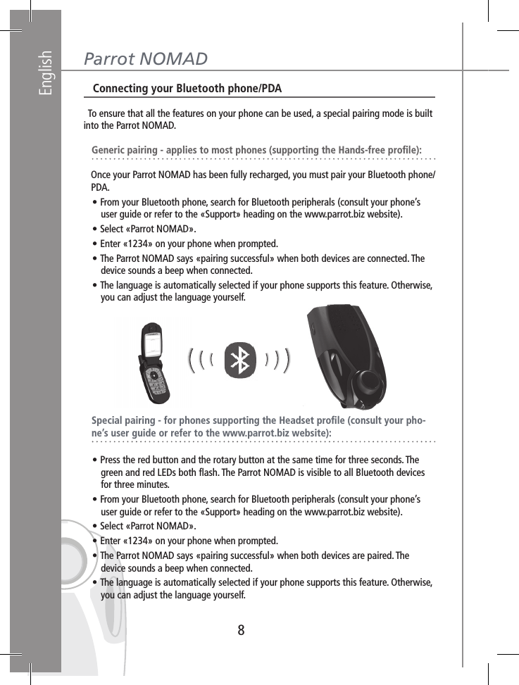 English8Parrot NOMAD   Connecting your Bluetooth phone/PDA  To ensure that all the features on your phone can be used, a special pairing mode is built into the Parrot NOMAD.    Generic pairing - applies to most phones (supporting the Hands-free proﬁle):   Once your Parrot NOMAD has been fully recharged, you must pair your Bluetooth phone/   PDA.   • From your Bluetooth phone, search for Bluetooth peripherals (consult your phone’s        user guide or refer to the «Support» heading on the www.parrot.biz website).   • Select «Parrot NOMAD».   • Enter «1234» on your phone when prompted.   • The Parrot NOMAD says «pairing successful» when both devices are connected. The        device sounds a beep when connected.   • The language is automatically selected if your phone supports this feature. Otherwise,        you can adjust the language yourself.   Special pairing - for phones supporting the Headset proﬁle (consult your pho-   ne’s user guide or refer to the www.parrot.biz website):   • Press the red button and the rotary button at the same time for three seconds. The        green and red LEDs both ﬂash. The Parrot NOMAD is visible to all Bluetooth devices        for three minutes.   • From your Bluetooth phone, search for Bluetooth peripherals (consult your phone’s        user guide or refer to the «Support» heading on the www.parrot.biz website).   • Select «Parrot NOMAD».   • Enter «1234» on your phone when prompted.   • The Parrot NOMAD says «pairing successful» when both devices are paired. The        device sounds a beep when connected.   • The language is automatically selected if your phone supports this feature. Otherwise,           you can adjust the language yourself.