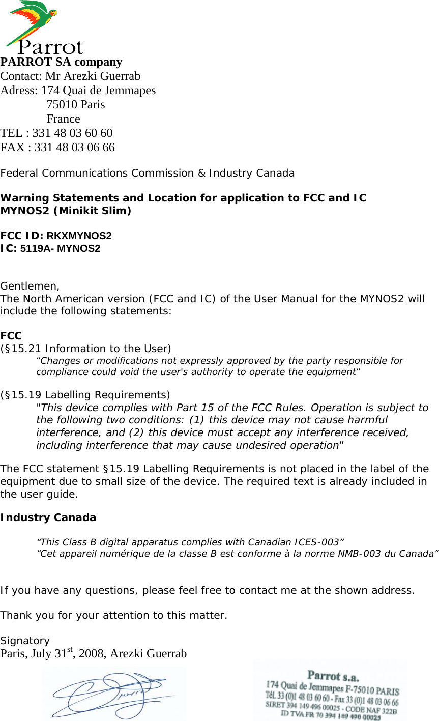     PARROT SA company Contact: Mr Arezki Guerrab Adress: 174 Quai de Jemmapes  75010 Paris  France TEL : 331 48 03 60 60 FAX : 331 48 03 06 66  Federal Communications Commission &amp; Industry Canada  Warning Statements and Location for application to FCC and IC MYNOS2 (Minikit Slim)  FCC ID: RKXMYNOS2 IC: 5119A- MYNOS2   Gentlemen, The North American version (FCC and IC) of the User Manual for the MYNOS2 will include the following statements:  FCC (§15.21 Information to the User) “Changes or modifications not expressly approved by the party responsible for compliance could void the user&apos;s authority to operate the equipment“  (§15.19 Labelling Requirements) &quot;This device complies with Part 15 of the FCC Rules. Operation is subject to the following two conditions: (1) this device may not cause harmful interference, and (2) this device must accept any interference received, including interference that may cause undesired operation”  The FCC statement §15.19 Labelling Requirements is not placed in the label of the equipment due to small size of the device. The required text is already included in the user guide.  Industry Canada  “This Class B digital apparatus complies with Canadian ICES-003” “Cet appareil numérique de la classe B est conforme à la norme NMB-003 du Canada”   If you have any questions, please feel free to contact me at the shown address.  Thank you for your attention to this matter.  Signatory Paris, July 31st, 2008, Arezki Guerrab    