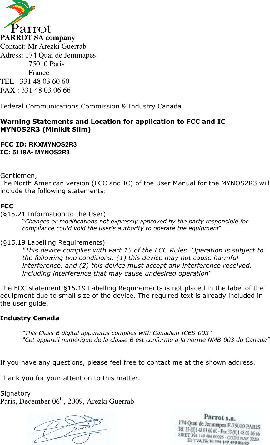     PARROT SA company Contact: Mr Arezki Guerrab Adress: 174 Quai de Jemmapes   75010 Paris   France TEL : 331 48 03 60 60 FAX : 331 48 03 06 66  Federal Communications Commission &amp; Industry Canada  Warning Statements and Location for application to FCC and IC MYNOS2R3 (Minikit Slim)  FCC ID: RKXMYNOS2R3 IC: 5119A- MYNOS2R3   Gentlemen, The North American version (FCC and IC) of the User Manual for the MYNOS2R3 will include the following statements:  FCC (§15.21 Information to the User) “Changes or modifications not expressly approved by the party responsible for compliance could void the user&apos;s authority to operate the equipment“  (§15.19 Labelling Requirements) &quot;This device complies with Part 15 of the FCC Rules. Operation is subject to the following two conditions: (1) this device may not cause harmful interference, and (2) this device must accept any interference received, including interference that may cause undesired operation”  The FCC statement §15.19 Labelling Requirements is not placed in the label of the equipment due to small size of the device. The required text is already included in the user guide.  Industry Canada  “This Class B digital apparatus complies with Canadian ICES-003” “Cet appareil numérique de la classe B est conforme à la norme NMB-003 du Canada”   If you have any questions, please feel free to contact me at the shown address.  Thank you for your attention to this matter.  Signatory Paris, December 06th, 2009, Arezki Guerrab    