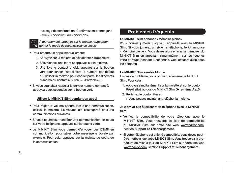 message de conﬁrmation. Conﬁrmez en prononçant  « oui », « appelle » ou « appeler ».  A tout moment, appuyez sur la touche rouge pour quitter le mode de reconnaissance vocale.Pour émettre un appel manuellement: • Appuyez sur la molette et sélectionnez 1.  Répertoire.Sélectionnez une lettre et appuyez sur la molette. 2. Une  fois  le  contact  choisi,  appuyez  sur  le  bouton 3. vert  pour  lancer  l’appel  vers  le  numéro  par  défaut ou  utilisez la molette pour choisir parmi les différents  numéros du contact («Bureau», «Portable»...).Si vous souhaitez rappeler le dernier numéro composé,  • appuyez deux secondes sur le bouton vert.  Utiliser le MINIKIT Slim pendant un appel   Pour  régler  le  volume  sonore  lors  d’une  communication, • utilisez  la  molette.  Le  volume  est  sauvegardé  pour  les  communications suivantes.Si vous souhaitez transférer une communication en cours • sur votre téléphone, appuyez sur la touche verte. Le  MINIKIT  Slim  vous  permet  d’envoyer  des  DTMF  en  • communication  pour  gérer  votre  messagerie  vocale  par exemple. Pour cela, appuyez sur la molette au cours de la communication. Le MINIKIT Slim annonce «Mémoire pleine»Vous  pouvez  jumeler  jusqu’à  5  appareils  avec  le  MINIKIT Slim. Si vous jumelez un sixième téléphone, le kit  annonce  « Mémoire pleine ». Vous devez alors effacer la mémoire  du MINIKIT  Slim  en  appuyant  simultanément  sur  les  touches verte et rouge pendant 3 secondes. Ceci effacera aussi tous les contacts. Le MINIKIT Slim semble bloquéEn cas de problème, vous pouvez redémarrer le MINIKIT Slim. Pour cela :Appuyez simultanément sur la molette et sur le bouton  1. Reset situé au dos du MINIKIT Slim (► schéma A p.5).Relâchez le bouton Reset. 2. &gt; Vous pouvez maintenant relâcher la molette.Je n’arrive pas à utiliser mon téléphone avec le MINIKIT SlimVériﬁez  la  compatibilité  de  votre  téléphone  avec  le • MINIKIT  Slim.  Vous  trouverez  la  liste  de  compatibilité du  MINIKIT  Slim  sur  notre  site  web  www.parrot.com,  section Support et Téléchargement.Si votre téléphone est afﬁché compatible, vous devez peut-• être mettre à jour votre MINIKIT Slim. Vous trouverez la pro-cédure de mise à jour du MINIKIT Slim sur notre site web www.parrot.com, section Support et Téléchargement.12 Problèmes fréquents 