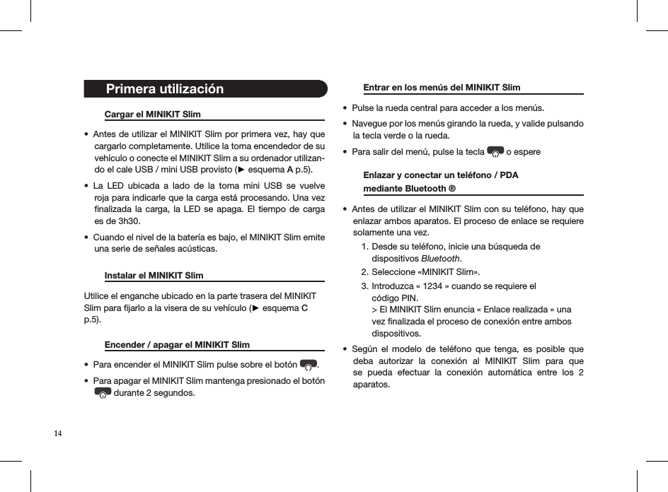 14   Cargar el MINIKIT Slim     Antes de utilizar el MINIKIT Slim por primera vez, hay que • cargarlo completamente. Utilice la toma encendedor de su vehículo o conecte el MINIKIT Slim a su ordenador utilizan-do el cale USB / mini USB provisto (► esquema A p.5).  La  LED  ubicada  a  lado  de  la  toma  mini  USB  se  vuelve • roja para indicarle que la carga está procesando. Una vez  ﬁnalizada la carga, la LED  se  apaga.  El tiempo de  carga es de 3h30.Cuando el nivel de la batería es bajo, el MINIKIT Slim emite • una serie de señales acústicas.   Instalar el MINIKIT Slim                          Utilice el enganche ubicado en la parte trasera del MINIKIT Slim para ﬁjarlo a la visera de su vehículo (► esquema C p.5).     Encender / apagar el MINIKIT Slim   Para encender el MINIKIT Slim pulse sobre el botón •  . Para apagar el MINIKIT Slim mantenga presionado el botón •  durante 2 segundos.  Entrar en los menús del MINIKIT Slim   Pulse la rueda central para acceder a los menús. • Navegue por los menús girando la rueda, y valide pulsando • la tecla verde o la rueda. Para salir del menú, pulse la tecla •   o espere    Enlazar y conectar un teléfono / PDA    mediante Bluetooth ®     Antes de utilizar el MINIKIT Slim con su teléfono, hay que • enlazar ambos aparatos. El proceso de enlace se requiere solamente una vez.Desde su teléfono, inicie una búsqueda de  1. dispositivos Bluetooth.Seleccione «MINIKIT Slim».2. Introduzca « 1234 » cuando se requiere el  3. código PIN. &gt; El MINIKIT Slim enuncia « Enlace realizada » una vez ﬁnalizada el proceso de conexión entre ambos dispositivos.Según  el  modelo  de  teléfono  que  tenga,  es  posible  que • deba  autorizar  la  conexión  al  MINIKIT  Slim  para  que se  pueda  efectuar  la  conexión  automática  entre  los  2  aparatos. Primera utilización 