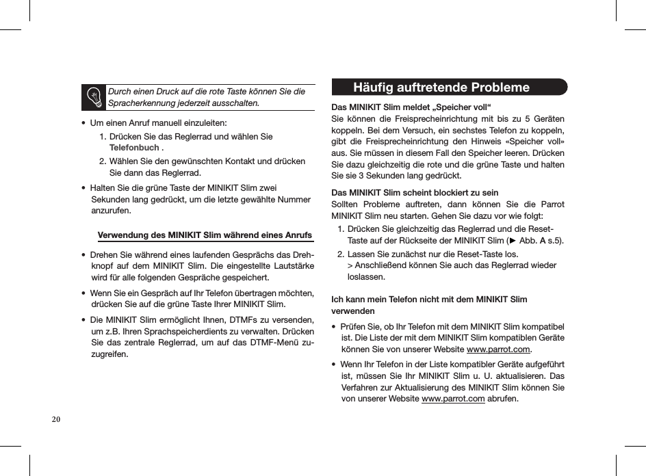  Durch einen Druck auf die rote Taste können Sie die Spracherkennung jederzeit ausschalten.Um einen Anruf manuell einzuleiten:  • Drücken Sie das Reglerrad und wählen Sie 1. Telefonbuch .Wählen Sie den gewünschten Kontakt und drücken  2. Sie dann das Reglerrad.Halten Sie die grüne Taste der MINIKIT Slim zwei • Sekunden lang gedrückt, um die letzte gewählte Nummer anzurufen.         Verwendung des MINIKIT Slim während eines Anrufs Drehen Sie während eines laufenden Gesprächs das Dreh-• knopf  auf  dem  MINIKIT  Slim.  Die  eingestellte  Lautstärke wird für alle folgenden Gespräche gespeichert.Wenn Sie ein Gespräch auf Ihr Telefon übertragen möchten, • drücken Sie auf die grüne Taste Ihrer MINIKIT Slim. Die MINIKIT Slim ermöglicht Ihnen, DTMFs zu versenden, • um z.B. Ihren Sprachspeicherdients zu verwalten. Drücken Sie  das  zentrale  Reglerrad,  um  auf  das  DTMF-Menü  zu-zugreifen.     Das MINIKIT Slim meldet „Speicher voll“ Sie  können  die  Freisprecheinrichtung  mit  bis  zu  5  Geräten koppeln. Bei dem Versuch, ein sechstes Telefon zu koppeln, gibt  die  Freisprecheinrichtung  den  Hinweis  «Speicher  voll» aus. Sie müssen in diesem Fall den Speicher leeren. Drücken Sie dazu gleichzeitig die rote und die grüne Taste und halten Sie sie 3 Sekunden lang gedrückt.  Das MINIKIT Slim scheint blockiert zu seinSollten  Probleme  auftreten,  dann  können  Sie  die  Parrot  MINIKIT Slim neu starten. Gehen Sie dazu vor wie folgt:Drücken Sie gleichzeitig das Reglerrad und die Reset- 1. Taste auf der Rückseite der MINIKIT Slim (► Abb. A s.5).Lassen Sie zunächst nur die Reset-Taste los. 2. &gt; Anschließend können Sie auch das Reglerrad wieder  loslassen. Ich kann mein Telefon nicht mit dem MINIKIT Slim verwendenPrüfen Sie, ob Ihr Telefon mit dem MINIKIT Slim kompatibel • ist. Die Liste der mit dem MINIKIT Slim kompatiblen Geräte können Sie von unserer Website www.parrot.com.Wenn Ihr Telefon in der Liste kompatibler Geräte aufgeführt • ist, müssen Sie Ihr  MINIKIT  Slim  u.  U.  aktualisieren. Das Verfahren zur Aktualisierung des MINIKIT Slim können Sie von unserer Website www.parrot.com abrufen.20 Häuﬁg auftretende Probleme 