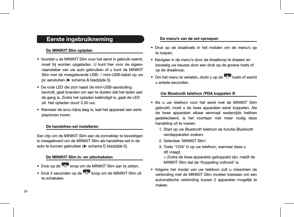 26   De MINIKIT Slim opladen     Voordat u de MINIKIT Slim voor het eerst in gebruik neemt, • moet  hij  worden  opgeladen.  U  kunt  hier  voor  de  sigare-naansteker van uw auto  gebruiken  of  u  kunt  de  MINIKIT Slim met de meegeleverde USB- / mini-USB-kabel op uw pc aansluiten (► schema A bladzijde 5).  De rode LED die zich naast de mini-USB-aansluiting • bevindt, gaat branden om aan te duiden dat het laden aan  de gang is. Zodra het opladen beëindigd is, gaat de LED uit. Het opladen duurt 3.30 uur.Wanneer de accu bijna leeg is, laat het apparaat een serie  • pieptonen horen.    De handsfree-set installeren       Een clip om de MINIKIT Slim aan de zonneklep te bevestigen is meegeleverd om de MINIKIT Slim als handsfree-set in de auto te kunnen gebruiken (► schema C bladzijde 5).   De MINIKIT Slim in- en uitschakelen   Druk op de •   knop om de MINIKIT Slim aan te zetten.Druk 2 seconden op de •   knop om de MINIKIT Slim uit te schakelen.   De menu’s van de set oproepen     Druk  op  de  draaitoets  in  het  midden  om  de  menu’s  op  • te roepen.Navigeer in de menu’s door de draaiknop te draaien en  • bevestig uw keuzes door een druk op de groene toets of  op de draaiknop.Om het menu te verlaten, drukt u op de •   toets of wacht   u enkele seconden.             Uw Bluetooth telefoon /PDA koppelen ®   Als  u  uw  telefoon  voor  het  eerst  met  de  MINIKIT  Slim  • gebruikt,  moet  u  de  twee  apparaten  eerst  koppelen.  Als de  twee  apparaten  elkaar  eenmaal  wederzijds  hebben  gedetecteerd,  is  het  voortaan  niet  meer  nodig  deze  handeling uit te voeren.Start op uw 1.  Bluetooth telefoon de functie Bluetooth  randapparaten zoeken.Selecteer ‘MINIKIT Slim’.2. Toets ‘1234’ in op uw telefoon, wanneer deze u  3. dit vraagt. &gt; Zodra de twee apparaten gekoppeld zijn, meldt de MINIKIT Slim dat de ‘Koppeling voltooid’ is. Volgens  het  model  van  uw  telefoon  zult  u  misschien  de • verbinding met de MINIKIT Slim moeten toestaan om een automatische  verbinding  tussen  2  apparaten  mogelijk  te maken. Eerste ingebruikneming