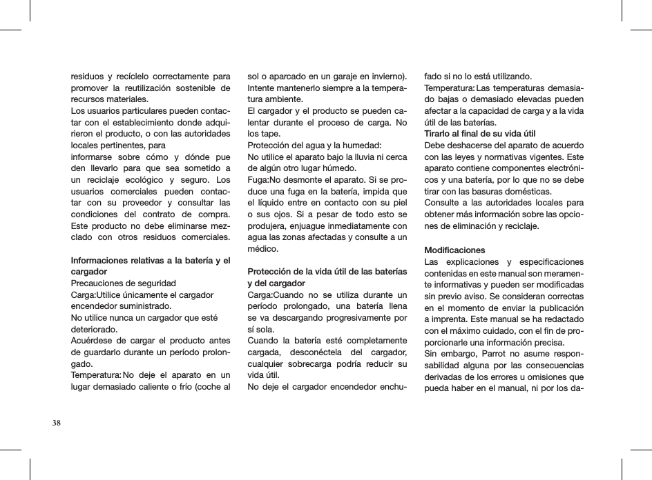 residuos  y  recíclelo  correctamente  para promover  la  reutilización  sostenible  de recursos materiales.Los usuarios particulares pueden contac-tar con el establecimiento  donde  adqui-rieron el producto, o con las autoridades locales pertinentes, para informarse  sobre  cómo  y  dónde  pue den  llevarlo  para  que  sea  sometido  a un  reciclaje  ecológico  y  seguro.  Los usuarios  comerciales  pueden  contac-tar  con  su  proveedor  y  consultar  las condiciones  del  contrato  de  compra. Este  producto  no  debe  eliminarse  mez-clado  con  otros  residuos  comerciales.  Informaciones relativas a la batería y el cargadorPrecauciones de seguridad Carga:Utilice únicamente el cargador encendedor suministrado.  No utilice nunca un cargador que esté deteriorado.Acuérdese  de  cargar  el  producto  antes de guardarlo durante un período prolon-gado.Temperatura: No  deje  el  aparato  en  un lugar demasiado caliente o frío (coche al sol o aparcado en un garaje en invierno). Intente mantenerlo siempre a la tempera-tura ambiente. El cargador y el producto se pueden ca-lentar  durante  el  proceso  de  carga.  No los tape.Protección del agua y la humedad:No utilice el aparato bajo la lluvia ni cerca de algún otro lugar húmedo. Fuga:No desmonte el aparato. Si se pro-duce una fuga en la batería, impida que el  líquido  entre  en  contacto  con  su  piel o  sus  ojos.  Si  a  pesar  de  todo  esto  se produjera, enjuague inmediatamente con agua las zonas afectadas y consulte a un médico.Protección de la vida útil de las baterías y del cargadorCarga:Cuando  no  se  utiliza  durante  un período  prolongado,  una  batería  llena se va  descargando progresivamente por sí sola.Cuando  la  batería  esté  completamente cargada,  desconéctela  del  cargador, cualquier  sobrecarga  podría  reducir  su vida útil. No deje el  cargador encendedor enchu-fado si no lo está utilizando. Temperatura: Las temperaturas  demasia-do bajas o demasiado  elevadas  pueden afectar a la capacidad de carga y a la vida útil de las baterías.Tirarlo al ﬁnal de su vida útilDebe deshacerse del aparato de acuerdo con las leyes y normativas vigentes. Este aparato contiene componentes electróni-cos y una batería, por lo que no se debe tirar con las basuras domésticas.Consulte  a  las  autoridades  locales  para obtener más información sobre las opcio-nes de eliminación y reciclaje.ModiﬁcacionesLas  explicaciones  y  especiﬁcaciones contenidas en este manual son meramen-te informativas y pueden ser modiﬁcadas sin previo aviso. Se consideran correctas en  el  momento  de  enviar  la  publicación a imprenta. Este manual se ha redactado con el máximo cuidado, con el ﬁn de pro-porcionarle una información precisa. Sin  embargo,  Parrot  no  asume  respon-sabilidad  alguna  por  las  consecuencias derivadas de los errores u omisiones que pueda haber en el manual, ni por los da-38