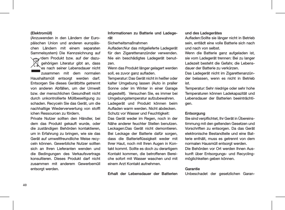 40(Elektromüll)(Anzuwenden  in  den  Ländern  der  Euro-päischen  Union  und  anderen  europäis-chen  Ländern  mit  einem  separaten Sammelsystem)  Die  Kennzeichnung  auf dem  Produkt  bzw.  auf  der  dazu-gehörigen  Literatur  gibt  an,  dass es  nach  seiner  Lebensdauer  nicht zusammen  mit  dem  normalen Haushaltsmüll  entsorgt  werden  darf. Entsorgen Sie dieses Gerätbitte getrennt von  anderen  Abfällen,  um  der  Umwelt bzw. der menschlichen Gesundheit nicht durch  unkontrollierte  Müllbeseitigung  zu schaden. Recyceln Sie das Gerät, um die nachhaltige  Wiederverwertung  von  stofﬂ ichen Ressourcen zu fördern.Private  Nutzer  sollten  den  Händler,  bei dem  das  Produkt  gekauft  wurde,  oder die  zuständigen  Behörden  kontaktieren, um in Erfahrung  zu  bringen, wie sie  das Gerät auf umweltfreundliche Weise recy-celn können.  Gewerbliche Nutzer sollten sich  an  Ihren  Lieferanten  wenden  und die  Bedingungen  des  Verkaufsvertrags konsultieren.  Dieses  Produkt  darf  nicht zusammen  mit  anderem  Gewerbemüll entsorgt werden.Informationen  zu  Batterie  und  Ladege-rätSicherheitsmaßnahmen Auﬂaden:Nur das mitgelieferte Ladegerät für  den  Zigarettenanzünder  verwenden. Nie  ein  beschädigtes  Ladegerät  benut-zen.Wenn das Produkt länger gelagert werden soll, es zuvor ganz auﬂaden.Temperatur: Das Gerät nicht in heißer oder kalter  Umgebung  lassen  (Auto  in  praller Sonne  oder  im  Winter  in  einer  Garage abgestellt).  Versuchen Sie, es immer bei Umgebungstemperatur aufzubewahren. Ladegerät  und  Produkt  können  beim Auﬂaden warm werden. Nicht abdecken.Schutz vor Wasser und Feuchtigkeit:Das Gerät  weder im Regen,  noch in der Nähe anderer  feuchter Stellen  benutzen. Leckagen:Das  Gerät  nicht  demontieren. Bei  Leckage  der  Batterie  dafür  sorgen, dass  die  Batterieﬂüssigkeit  weder  mit Ihrer Haut, noch mit Ihren Augen in Kon-takt kommt. Sollte es doch zu derartigem Kontakt  kommen,  die  betroffenen Berei-che sofort mit Wasser  waschen  und  mit einem Arzt Kontakt aufnehmen.Erhalt  der  Lebensdauer  der  Batterien und des LadegerätesAuﬂaden:Sollte sie länger nicht in Betrieb sein, entlädt eine volle Batterie sich nach und nach von selbst.Wenn  die  Batterie  ganz  aufgeladen  ist, sie vom Ladegerät trennen: Bei zu langer Ladezeit besteht die Gefahr, die Lebens-dauer der Batterie zu verkürzen. Das Ladegerät nicht im Zigarettenanzün-der  belassen,  wenn  es  nicht  in  Betrieb ist. Temperatur: Sehr niedrige oder sehr hohe Temperaturen können Ladekapazität und Lebensdauer  der  Batterien  beeinträchti-gen.EntsorgungSie sind verpﬂichtet, Ihr Gerät in Übereins-timmung mit den geltenden Gesetzen und Vorschriften  zu entsorgen. Da  das Gerät elektronische Bestandteile und eine Bat-terie enthält, muss  es  getrennt von dem normalen Hausmüll entsorgt werden.Die Behörden vor Ort werden Ihnen Aus-kunft  über  Entsorgungs-  und  Recycling-möglichkeiten geben können. GarantieUnbeschadet  der  gesetzlichen  Garan-