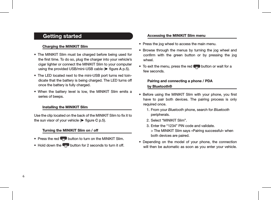 6   Charging the MINIKIT Slim     The MINIKIT Slim must be charged before being used for • the ﬁrst time. To do so, plug the charger into your vehicle’s cigar lighter or connect the MINIKIT Slim to your computer using the provided USB/mini-USB cable (► ﬁgure A p.5).The LED located next to the mini-USB port turns red toin-• dicate that the battery is being charged. The LED turns off once the battery is fully charged.When  the  battery  level  is  low,  the  MINIKIT  Slim  emits  a  • series of beeps.   Installing the MINIKIT Slim      Use the clip located on the back of the MINIKIT Slim to ﬁx it to the sun visor of your vehicle (► ﬁgure C p.5).   Turning the MINIKIT Slim on / off    Press the red •   button to turn on the MINIKIT Slim.Hold down the •   button for 2 seconds to turn it off.       Accessing the MINIKIT Slim menu   Press the jog wheel to access the main menu. • Browse through  the menus by  turning the jog  wheel  and • conﬁrm  with  the  green  button  or  by  pressing  the  jog wheel. To exit the menu, press the red •   button or wait for a  few seconds.   Pairing and connecting a phone / PDA    by Bluetooth®       Before using  the  MINIKIT Slim with your  phone,  you  ﬁrst • have  to  pair  both  devices.  The  pairing  process  is  only  required once. From your 1.  Bluetooth phone, search for Bluetooth  peripherals.Select “MINIKIT Slim”.2. Enter the “1234” PIN code and validate. 3. &gt; The MINIKIT Slim says «Pairing successful» when both devices are paired.Depending  on  the  model  of  your  phone,  the  connection • will then be automatic as soon as you enter your vehicle.     Getting started 