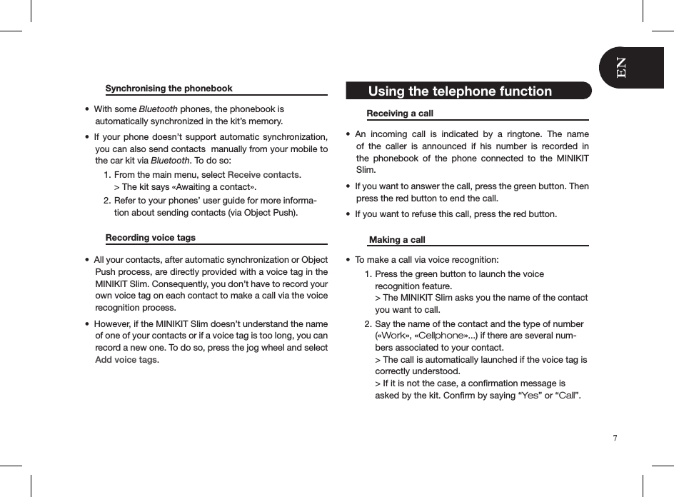   Synchronising the phonebook     With some •  Bluetooth phones, the phonebook is  automatically synchronized in the kit’s memory. If your  phone doesn’t support  automatic synchronization, • you can also send contacts  manually from your mobile to the car kit via Bluetooth. To do so:From the main menu, select 1.  Receive contacts. &gt; The kit says «Awaiting a contact».Refer to your phones’ user guide for more informa-2. tion about sending contacts (via Object Push).   Recording voice tags     All your contacts, after automatic synchronization or Object • Push process, are directly provided with a voice tag in the MINIKIT Slim. Consequently, you don’t have to record your own voice tag on each contact to make a call via the voice recognition process.However, if the MINIKIT Slim doesn’t understand the name • of one of your contacts or if a voice tag is too long, you can record a new one. To do so, press the jog wheel and select Add voice tags.       Receiving a call       An  incoming  call  is  indicated  by  a  ringtone.  The  name • of  the  caller  is  announced  if  his  number  is  recorded  in the  phonebook  of  the  phone  connected  to  the  MINIKIT  Slim.If you want to answer the call, press the green button. Then • press the red button to end the call.If you want to refuse this call, press the red button.•     Making a call       To make a call via voice recognition:• Press the green button to launch the voice  1. recognition feature. &gt; The MINIKIT Slim asks you the name of the contact you want to call.Say the name of the contact and the type of number 2. («Work», «Cellphone»...) if there are several num-bers associated to your contact. &gt; The call is automatically launched if the voice tag is correctly understood.  &gt; If it is not the case, a conﬁrmation message is asked by the kit. Conﬁrm by saying “Yes” or “Call”.   7 Using the telephone function 