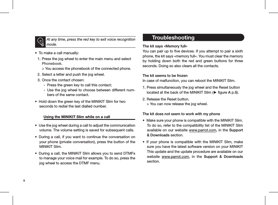  At any time, press the red key to exit voice recognition mode.To make a call manually: • Press the jog wheel to enter the main menu and select 1. Phonebook. &gt; You access the phonebook of the connected phone.Select a letter and push the jog wheel.2. Once the contact chosen:3. Press the green key to call this contact; -Use the jog wheel to choose between different num- -bers of the same contact.Hold down the green key of the MINIKIT Slim for two • seconds to redial the last dialled number.  Using the MINIKIT Slim while on a call  Use the jog wheel during a call to adjust the communication • volume. The volume setting is saved for subsequent calls.During a call, if you want to continue the conversation on • your phone (private conversation), press the button of the MINIKIT Slim.During a call, the MINIKIT Slim allows you to send DTMFs • to manage your voice mail for example. To do so, press the jog wheel to access the DTMF menu.  The kit says «Memory full»You can pair up to ﬁve devices. If you attempt to pair a sixth phone, the kit says «memory full». You must clear the memory by  holding  down  both  the  red  and  green  buttons  for  three seconds. Doing so also clears all the contacts. The kit seems to be frozenIn case of malfunction, you can reboot the MINIKIT Slim.  1. Press simultaneously the jog wheel and the Reset button      located at the back of the MINIKIT Slim (► ﬁgure A p.6). 2. Release the Reset button.    &gt; You can now release the jog wheel.The kit does not seem to work with my phoneMake sure your phone is compatible with the MINIKIT Slim. • To do so, refer to the compatibility list of the MINIKIT Slim available on our website www.parrot.com, in the Support &amp; Downloads section.If your  phone  is compatible with  the  MINIKIT Slim,  make • sure you have the latest software version on your MINIKIT This update and the update procedure are available on our website  www.parrot.com,  in  the  Support  &amp;  Downloads section.8 Troubleshooting