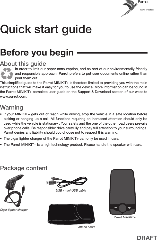 DRAFTQuick start guideAbout this guide In order to limit our paper consumption, and as part of our environmentally friendly and responsible approach, Parrot prefers to put user documents online rather than print them out.This simpliﬁed guide to the Parrot MINIKIT+ is therefore limited to providing you with the main instructions that will make it easy for you to use the device. More information can be found in the Parrot MINIKIT+ complete user guide on the Support &amp; Download section of our website www.parrot.com. WarningIf your MINIKIT+ gets out of reach while driving, stop the vehicle in a safe location before • picking or hanging up a call. All functions requiring an increased attention should only be used while the vehicle is stationary . Your safety and the one of the other road users prevails over phone calls. Be responsible: drive carefully and pay full attention to your surroundings. Parrot denies any liability should you choose not to respect this warning.The cigar lighter charger of the Parrot MINIKIT+ can only be used in cars.• The Parrot MINIKIT+ is a high technology product. Please handle the speaker with care.• Package contentParrot MINIKIT+USB / mini-USB cableCigar-lighter chargerBefore you beginAttach band
