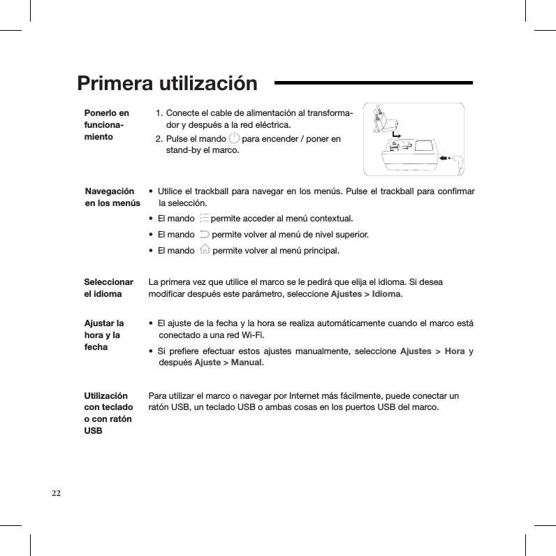 Primera utilización   Conecte el cable de alimentación al transforma-1. dor y después a la red eléctrica. Pulse el mando 2.   para encender / poner en stand-by el marco.Ponerlo en funciona-mientoSeleccionar el idiomaLa primera vez que utilice el marco se le pedirá que elija el idioma. Si desea  modiﬁcar después este parámetro, seleccione Ajustes &gt; Idioma.Ajustar la hora y la fechaEl ajuste de la fecha y la hora se realiza automáticamente cuando el marco está • conectado a una red Wi-Fi.Si  preﬁere  efectuar  estos  ajustes  manualmente,  seleccione •  Ajustes  &gt;  Hora  y después Ajuste &gt; Manual.Utilice el trackball para navegar en los menús. Pulse el trackball para conﬁrmar • la selección.El mando  •   permite acceder al menú contextual.El mando  •   permite volver al menú de nivel superior.El mando  •   permite volver al menú principal.Navegación en los menúsUtilización con teclado o con ratón USBPara utilizar el marco o navegar por Internet más fácilmente, puede conectar un ratón USB, un teclado USB o ambas cosas en los puertos USB del marco.22