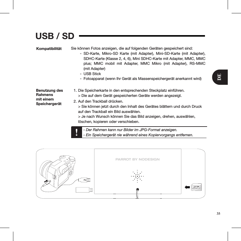 USB / SDKompatibilität Sie können Fotos anzeigen, die auf folgenden Geräten gespeichert sind:SD-Karte,  Mikro-SD  Karte  (mit  Adapter),  Mini-SD-Karte  (mit  Adapter),  -SDHC-Karte (Klasse 2, 4, 6), Mini SDHC-Karte mit Adapter, MMC, MMC plus;  MMC  mobil  mit  Adapter,  MMC  Mikro  (mit  Adapter),  RS-MMC  (mit Adapter)USB Stick -Fotoapparat (wenn Ihr Gerät als Massenspeichergerät anerkannt wird)  -Benutzung des Rahmens mit einem SpeichergerätDie Speicherkarte in den entsprechenden Steckplatz einführen. 1. &gt; Die auf dem Gerät gespeicherten Geräte werden angezeigt.Auf den Trackball drücken. 2. &gt; Sie können jetzt durch den Inhalt des Gerätes blättern und durch Druck auf den Trackball ein Bild auswählen. &gt; Je nach Wunsch können Sie das Bild anzeigen, drehen, auswählen, löschen, kopieren oder verschieben.  - Der Rahmen kann nur Bilder im JPG-Format anzeigen.  - Ein Speichergerät nie während eines Kopiervorgangs entfernen.PARROT BY NODESIGN35DE