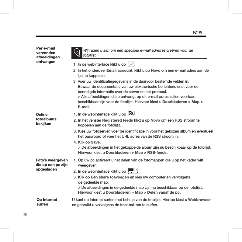 Online fotoalbums bekijkenIn de webinterface klikt u op  1.  .In het venster 2.  Registered feeds klikt u op Novo om een RSS stroom te  koppelen aan de fotolijst.Kies uw fotoserver, voer de identiﬁcatie in voor het gekozen album en eventueel 3. het paswoord of voer het URL adres van de RSS stroom in.Klik op 4.  Save. &gt; De afbeeldingen in het gekoppelde album zijn nu beschikbaar op de fotolijst. Hiervoor kiest u Doorbladeren &gt; Map &gt; RSS-feeds.Foto’s weergeven die op een pc zijn opgeslagenOp uw pc activeert u het delen van de fotomappen die u op het kader wilt 1. weergeven.In de webinterface klikt u op  2.  .Klik op 3.  Een share toevoegen en kies uw computer en vervolgens  de gedeelde map. &gt; De afbeeldingen in de gedeelde map zijn nu beschikbaar op de fotolijst.  Hiervoor kiest u Doorbladeren &gt; Map &gt; Delen vanaf de pc.Op Internet surfenU kunt op Internet surfen met behulp van de fotolijst. Hiertoe kiest u Webbrowser en gebruikt u vervolgens de trackball om te surfen. Per e-mail verzonden afbeeldingen ontvangen   In de webinterface klikt u op  1.  .In het onderdeel 2.  Email account, klikt u op Novo om een e-mail adres aan de lijst te koppelen.Voer uw identiﬁcatiegegevens in de daarvoor bestemde velden in.  3. Bewaar de documentatie van uw elektronische berichtendienst voor de benodigde informatie over de server en het protocol. &gt; Alle afbeeldingen die u ontvangt op dit e-mail adres zullen voortaan beschikbaar zijn voor de fotolijst. Hiervoor kiest u Doorbladeren &gt; Map &gt; E-mail.Wij raden u aan om een speciﬁek e-mail adres te creëren voor de fotolijst.Wi-Fi48