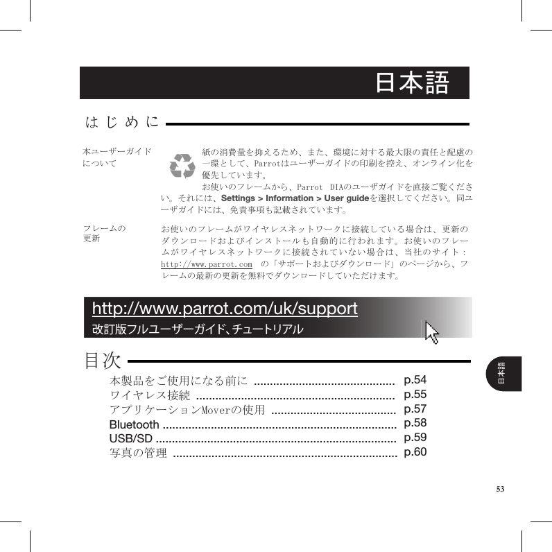 日本語フレームの更新お使いのフレームがワイヤレスネットワークに接続している場合は、更新のダウンロードおよびインストールも自動的に行われます。お使いのフレームがワイヤレスネットワークに接続されていない場合は、当社のサイト： http://www.parrot.com  の「サポートおよびダウンロード」のページから、フレームの最新の更新を無料でダウンロードしていただけます。本製品をご使用になる前に ............................................ワイヤレス接続 ..............................................................アプリケーションMoverの使用 .......................................Bluetooth .........................................................................USB/SD ........................................................................... 写真の管理 ......................................................................はじめに目次p.54 p.55p.57p.58p.59p.60改訂版フルユーザーガイド、チュートリアルhttp://www.parrot.com/uk/support紙の消費量を抑えるため、また、環境に対する最大限の責任と配慮の一環として、Parrotはユーザーガイドの印刷を控え、オンライン化を優先しています。お使いのフレームから、Parrot  DIAのユーザガイドを直接ご覧ください。それには、Settings &gt; Information &gt; User guideを選択してください。同ユーザガイドには、免責事項も記載されています。本ユーザーガイドについて53日本語