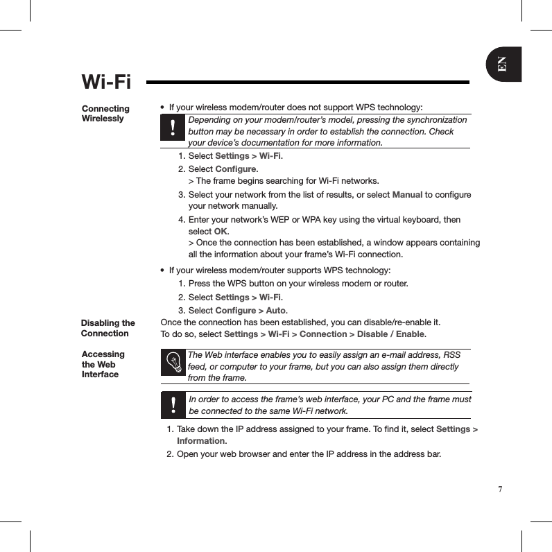 ENWi-FiConnecting WirelesslyIf your wireless modem/router does not support WPS technology:• Depending on your modem/router’s model, pressing the synchronization button may be necessary in order to establish the connection. Check your device’s documentation for more information. Select 1.  Settings &gt; Wi-Fi.Select 2.  Conﬁgure. &gt; The frame begins searching for Wi-Fi networks.Select your network from the list of results, or select 3.  Manual to conﬁgure your network manually. Enter your network’s WEP or WPA key using the virtual keyboard, then 4. select OK.  &gt; Once the connection has been established, a window appears containing all the information about your frame’s Wi-Fi connection.If your wireless modem/router supports WPS technology:• Press the WPS button on your wireless modem or router.1. Select 2.  Settings &gt; Wi-Fi. Select 3.  Conﬁgure &gt; Auto.Disabling the ConnectionOnce the connection has been established, you can disable/re-enable it. To do so, select Settings &gt; Wi-Fi &gt; Connection &gt; Disable / Enable.Accessing the Web Interface   The Web interface enables you to easily assign an e-mail address, RSS feed, or computer to your frame, but you can also assign them directly from the frame.    In order to access the frame’s web interface, your PC and the frame must be connected to the same Wi-Fi network.Take down the IP address assigned to your frame. To ﬁnd it, select 1.  Settings &gt; Information.Open your web browser and enter the IP address in the address bar.2. 7